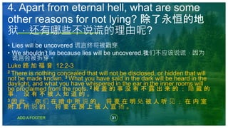 31
ADD A FOOTER
• Lies will be uncovered 谎言终将被戳穿
• We shouldn’t lie because lies will be uncovered.我们不应该说谎，因为
谎言会被拆穿。
Luke 路 加 福 音 12:2-3
2 There is nothing concealed that will not be disclosed, or hidden that will
not be made known. 3 What you have said in the dark will be heard in the
daylight, and what you have whispered in the ear in the inner rooms will
be proclaimed from the roofs. 2 掩 盖 的 事 没 有 不 露 出 来 的 ； 隐 藏 的
事 ， 没 有 不 被 人 知 道 的 。
3 因 此 ， 你 们 在 暗 中 所 说 的 ， 将 要 在 明 处 被 人 听 见 ； 在 内 室
附 耳 所 说 的 ， 将 要 在 房 上 被 人 宣 扬 。
4. Apart from eternal hell, what are some
other reasons for not lying? 除了永恒的地
狱，还有哪些不说谎的理由呢?
 