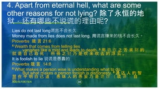33
ADD A FOOTER
Lies do not last long谎言不会长久
Money made from lies does not last long. 用谎言赚来的钱不会长久。
Proverbs 箴 言 21:6
6 Wealth that comes from telling lies
vanishes like a mist and leads to death. 6 用 诡 诈 之 舌 求 财 的 ，
就 是 自 己 取 死 ； 所 得 之 财 乃 是 吹 来 吹 去 的 浮 云 。
It is foolish to lie 说谎是愚蠢的
Proverbs 箴 言 14:8
8 What makes a person wise is understanding what to do.
But what makes a person foolish is dishonesty. 8 通 达 人 的 智
慧 在 乎 明 白 己 道 ； 愚 昧 人 的 愚 妄 乃 是 诡 诈 （ 或 译 ： 自
叹 ） 。
4. Apart from eternal hell, what are some
other reasons for not lying? 除了永恒的地
狱，还有哪些不说谎的理由呢?
 