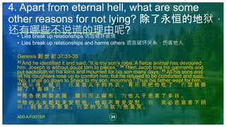 34
ADD A FOOTER
• Lies break up relationships 谎言破坏感情
• Lies break up relationships and harms others 谎言破坏关系，伤害他人
Genesis 創 世 記 37:33-35
33 And he identified it and said, “It is my son's robe. A fierce animal has devoured
him. Joseph is without doubt torn to pieces.” 34 Then Jacob tore his garments and
put sackcloth on his loins and mourned for his son many days. 35 All his sons and
all his daughters rose up to comfort him, but he refused to be comforted and said,
“No, I shall go down to Sheol to my son, mourning.” Thus his father wept for him.
33 他 认 得 ， 就 说 ： 这 是 我 儿 子 的 外 衣 。 有 恶 兽 把 他 吃 了 ， 约 瑟 被 撕
碎 了 ！ 撕 碎 了 ！
34 雅 各 便 撕 裂 衣 服 ， 腰 间 围 上 麻 布 ， 为 他 儿 子 悲 哀 了 多 日 。
35 他 的 儿 女 都 起 来 安 慰 他 ， 他 却 不 肯 受 安 慰 ， 说 ： 我 必 悲 哀 着 下 阴
间 ， 到 我 儿 子 那 里 。 约 瑟 的 父 亲 就 为 他 哀 哭 。
4. Apart from eternal hell, what are some
other reasons for not lying? 除了永恒的地狱，
还有哪些不说谎的理由呢?
 