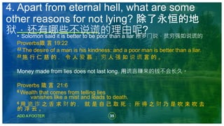 35
ADD A FOOTER
• Solomon said it is better to be poor than a liar 所罗门说，贫穷强如说谎的
Proverbs箴 言 19:22
22 The desire of a man is his kindness: and a poor man is better than a liar.
22 施 行 仁 慈 的 ， 令 人 爱 慕 ； 穷 人 强 如 说 谎 言 的 。
Money made from lies does not last long. 用谎言赚来的钱不会长久。
Proverbs 箴 言 21:6
6 Wealth that comes from telling lies
vanishes like a mist and leads to death.
6 用 诡 诈 之 舌 求 财 的 ， 就 是 自 己 取 死 ； 所 得 之 财 乃 是 吹 来 吹 去
的 浮 云 。
4. Apart from eternal hell, what are some
other reasons for not lying? 除了永恒的地
狱，还有哪些不说谎的理由呢?
 