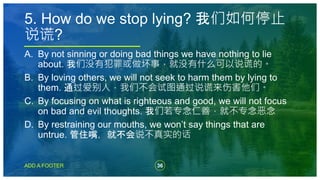 36
ADD A FOOTER
A. By not sinning or doing bad things we have nothing to lie
about. 我们没有犯罪或做坏事，就没有什么可以说谎的。
B. By loving others, we will not seek to harm them by lying to
them. 通过爱别人，我们不会试图通过说谎来伤害他们。
C. By focusing on what is righteous and good, we will not focus
on bad and evil thoughts. 我们若专念仁善，就不专念恶念
D. By restraining our mouths, we won’t say things that are
untrue. 管住嘴，就不会说不真实的话
5. How do we stop lying? 我们如何停止
说谎?
 