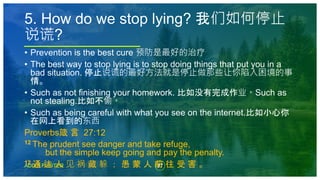 37
ADD A FOOTER
• Prevention is the best cure 预防是最好的治疗
• The best way to stop lying is to stop doing things that put you in a
bad situation. 停止说谎的最好方法就是停止做那些让你陷入困境的事
情。
• Such as not finishing your homework. 比如没有完成作业。Such as
not stealing.比如不偷。
• Such as being careful with what you see on the internet.比如小心你
在网上看到的东西
Proverbs箴 言 27:12
12 The prudent see danger and take refuge,
but the simple keep going and pay the penalty.
12 通 达 人 见 祸 藏 躲 ； 愚 蒙 人 前 往 受 害 。
5. How do we stop lying? 我们如何停止
说谎?
 