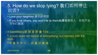 38
ADD A FOOTER
• Love your neighbor 爱你的邻居
• If you love others, you won’t lie to them如果你爱别人，你就不会
对他们撒谎
1 Corinthians歌 林 多 前 書 13:6
6 (Love) does not rejoice at wrongdoing, but rejoices with the
truth.
6 不 喜 欢 不 义 ， 只 喜 欢 真 理 ；
5. How do we stop lying? 我们如何停止
说谎?
 