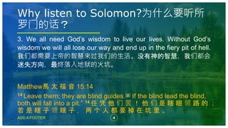 4
ADD A FOOTER
3. We all need God’s wisdom to live our lives. Without God’s
wisdom we will all lose our way and end up in the fiery pit of hell.
我们都需要上帝的智慧来过我们的生活。没有神的智慧，我们都会
迷失方向，最终落入地狱的火坑。
Matthew馬 太 福 音 15:14
14 Leave them; they are blind guides.[a] If the blind lead the blind,
both will fall into a pit.” 14 任 凭 他 们 罢 ！ 他 们 是 瞎 眼 领 路 的 ；
若 是 瞎 子 领 瞎 子 ， 两 个 人 都 要 掉 在 坑 里 。
Why listen to Solomon?为什么要听所
罗门的话？
 