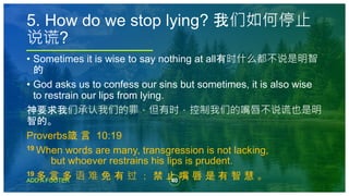 40
ADD A FOOTER
• Sometimes it is wise to say nothing at all有时什么都不说是明智
的
• God asks us to confess our sins but sometimes, it is also wise
to restrain our lips from lying.
神要求我们承认我们的罪，但有时，控制我们的嘴唇不说谎也是明
智的。
Proverbs箴 言 10:19
19 When words are many, transgression is not lacking,
but whoever restrains his lips is prudent.
19 多 言 多 语 难 免 有 过 ； 禁 止 嘴 唇 是 有 智 慧 。
5. How do we stop lying? 我们如何停止
说谎?
 