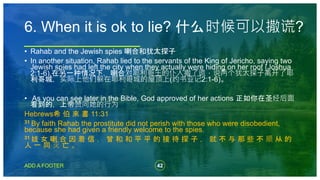 42
ADD A FOOTER
• Rahab and the Jewish spies 喇合和犹太探子
• In another situation, Rahab lied to the servants of the King of Jericho, saying two
Jewish spies had left the city when they actually were hiding on her roof (Joshua
2:1-6).在另一种情况下，喇合对耶利哥王的仆人撒了谎，说两个犹太探子离开了耶
利哥城，实际上他们躲在耶利哥城的屋顶上(约书亚记2:1-6)。
• As you can see later in the Bible, God approved of her actions 正如你在圣经后面
看到的，上帝赞同她的行为
Hebrews希 伯 來 書 11:31
31 By faith Rahab the prostitute did not perish with those who were disobedient,
because she had given a friendly welcome to the spies.
31 妓 女 喇 合 因 着 信 ， 曾 和 和 平 平 的 接 待 探 子 ， 就 不 与 那 些 不 顺 从 的
人 一 同 灭 亡 。
6. When it is ok to lie? 什么时候可以撒谎?
 