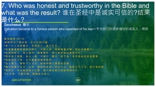 43
ADD A FOOTER
Zacchaeus 撒该
Salvation became to a honest person who repented of his lies一个为自己的谎言悔过的诚实人，得救
了
路 加 福 音 19:1-10
19 耶 稣 进 了 耶 利 哥 ， 正 经 过 的 时 候 ，
2 有 一 个 人 名 叫 撒 该 ， 作 税 吏 长 ， 是 个 财 主 。
3 他 要 看 看 耶 稣 是 怎 样 的 人 ； 只 因 人 多 ， 他 的 身 量 又 矮 ， 所 以 不 得 看 见 ，
4 就 跑 到 前 头 ， 爬 上 桑 树 ， 要 看 耶 稣 ， 因 为 耶 稣 必 从 那 里 经 过 。
5 耶 稣 到 了 那 里 ， 抬 头 一 看 ， 对 他 说 ： 撒 该 ， 快 下 来 ！ 今 天 我 必 住 在 你 家 里 。
6 他 就 急 忙 下 来 ， 欢 欢 喜 喜 的 接 待 耶 稣 。
7 众 人 看 见 ， 都 私 下 议 论 说 ： 他 竟 到 罪 人 家 里 去 住 宿 。
8 撒 该 站 着 对 主 说 ： 主 阿 ， 我 把 所 有 的 一 半 给 穷 人 ； 我 若 讹 诈 了 谁 ， 就 还 他 四 倍 。
9 耶 稣 说 ： 今 天 救 恩 到 了 这 家 ， 因 为 他 也 是 亚 伯 拉 罕 的 子 孙 。
10 人 子 来 ， 为 要 寻 找 ， 拯 救 失 丧 的 人 。
7. Who was honest and trustworthy in the Bible and
what was the result? 谁在圣经中是诚实可信的?结果
是什么?
 