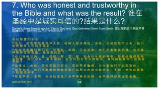 44
ADD A FOOTER
Daniel’s three friends wouldn’t lie to God and God delivered them from death. 但以理的三个朋友不肯
向神说谎，神把他们从死亡中拯救出来。
但 以 理 書 3:13-18
13 当 时 ， 尼 布 甲 尼 撒 冲 冲 大 怒 ， 吩 咐 人 把 沙 得 拉 、 米 煞 、 亚 伯 尼 歌 带 过 来 ， 他 们
就 把 那 些 人 带 到 王 面 前 。
14 尼 布 甲 尼 撒 问 他 们 说 ： 沙 得 拉 、 米 煞 、 亚 伯 尼 歌 ， 你 们 不 事 奉 我 的 神 ， 也 不 敬
拜 我 所 立 的 金 像 ， 是 故 意 的 麽 ？
15 你 们 再 听 见 角 、 笛 、 琵 琶 、 琴 、 瑟 、 笙 ， 和 各 样 乐 器 的 声 音 ， 若 俯 伏 敬 拜 我 所
造 的 像 ， 却 还 可 以 ； 若 不 敬 拜 ， 必 立 时 扔 在 烈 火 的 窑 中 ， 有 何 神 能 救 你 们 脱 离 我
手 呢 ？
16 沙 得 拉 、 米 煞 、 亚 伯 尼 歌 对 王 说 ： 尼 布 甲 尼 撒 啊 ， 这 件 事 我 们 不 必 回 答 你 ；
17 即 便 如 此 ， 我 们 所 事 奉 的 神 能 将 我 们 从 烈 火 的 窑 中 救 出 来 。 王 啊 ， 他 也 必 救 我
们 脱 离 你 的 手 ；
18 即 或 不 然 ， 王 啊 ， 你 当 知 道 我 们 决 不 事 奉 你 的 神 ， 也 不 敬 拜 你 所 立 的 金 像 。
7. Who was honest and trustworthy in
the Bible and what was the result? 谁在
圣经中是诚实可信的?结果是什么?
 