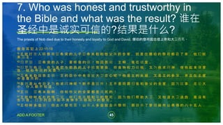 45
ADD A FOOTER
The priests of Nob died due to their honesty and loyalty to God and David. 挪伯的祭司因忠信上帝和大卫而死。
撒 母 耳 記 上 22:11-18
11 王 就 打 发 人 将 祭 司 亚 希 突 的 儿 子 亚 希 米 勒 和 他 父 亲 的 全 家 ， 就 是 住 挪 伯 的 祭 司 都 召 了 来 ； 他 们 就
来 见 王 。
12 扫 罗 说 ： 亚 希 突 的 儿 子 ， 要 听 我 的 话 ！ 他 回 答 说 ： 主 啊 ， 我 在 这 里 。
13 扫 罗 对 他 说 ： 你 为 甚 麽 与 耶 西 的 儿 子 结 党 害 我 ， 将 食 物 和 刀 给 他 ， 又 为 他 求 问 神 ， 使 他 起 来 谋 害
我 ， 就 如 今 日 的 光 景 ？
14 亚 希 米 勒 回 答 王 说 ： 王 的 臣 仆 中 有 谁 比 大 卫 忠 心 呢 ？ 他 是 王 的 女 婿 ， 又 是 王 的 参 谋 ， 并 且 在 王 家
中 是 尊 贵 的 。
15 我 岂 是 从 今 日 才 为 他 求 问 神 呢 ？ 断 不 是 这 样 ！ 王 不 要 将 罪 归 我 和 我 父 的 全 家 ； 因 为 这 事 ， 无 论 大
小 ， 仆 人 都 不 知 道 。
16 王 说 ： 亚 希 米 勒 啊 ， 你 和 你 父 的 全 家 都 是 该 死 的 ！
17 王 就 吩 咐 左 右 的 侍 卫 说 ： 你 们 去 杀 耶 和 华 的 祭 司 ； 因 为 他 们 帮 助 大 卫 ， 又 知 道 大 卫 逃 跑 ， 竟 没 有
告 诉 我 。 扫 罗 的 臣 子 却 不 肯 伸 手 杀 耶 和 华 的 祭 司 。
18 王 吩 咐 多 益 说 ： 你 去 杀 祭 司 罢 ！ 以 东 人 多 益 就 去 杀 祭 司 ， 那 日 杀 了 穿 细 麻 布 以 弗 得 的 八 十 五 人 ；
7. Who was honest and trustworthy in
the Bible and what was the result? 谁在
圣经中是诚实可信的?结果是什么?
 