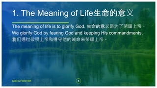 5
ADD A FOOTER
The meaning of life is to glorify God. 生命的意义是为了荣耀上帝。
We glorify God by fearing God and keeping His commandments.
我们通过敬畏上帝和遵守他的诫命来荣耀上帝。
1. The Meaning of Life生命的意义
 