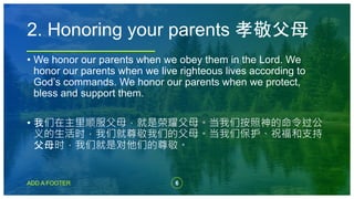 6
ADD A FOOTER
• We honor our parents when we obey them in the Lord. We
honor our parents when we live righteous lives according to
God’s commands. We honor our parents when we protect,
bless and support them.
• 我们在主里顺服父母，就是荣耀父母。当我们按照神的命令过公
义的生活时，我们就尊敬我们的父母。当我们保护、祝福和支持
父母时，我们就是对他们的尊敬。
2. Honoring your parents 孝敬父母
 