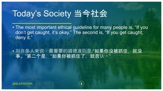 8
ADD A FOOTER
• The most important ethical guideline for many people is, “If you
don’t get caught, it’s okay.” The second is, “If you get caught,
deny it.”
• 对许多人来说，最重要的道德准则是:“如果你没被抓住，就没
事。”第二个是，“如果你被抓住了，就否认。”
Today’s Society 当今社会
 