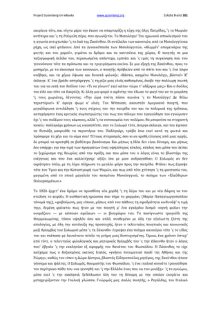 Project Gutenberg-tm eBooks

www.gutenberg.org

Σελίδα 9 από 301

εκυρίευε τότε, και νύχτα μέρα την έκανε να σπαρταρίζη η τύχη της όλης Πατρίδας, 'ς το Μωριάν
αντίπερα και 'ς τη Ρούμελη πέρα, που αγωνίζεται. Το Μισολόγγι! Του ηρωικού αποκλεισμού του
η αγωνία αντιχτυπάει 'ς το λαό της Ζακύνθου. Οι αντίλαλοι των κανονιών, από τα Μισολογγίτικα
ρήχη, ως εκεί φτάνουν. Από τα γυναικόπαιδα των Μισολογγιτών, «θλιμμέν' απομεινάρια της
φυγής και του χαμού», γεμάτοι οι δρόμοι και τα καντούνια της χώρας. Ο ποιητής σε μια
πεζογραφική σελίδα του, περισωσμένη απάντεχα, εμπνέει και 'ς εμάς τη συγκίνηση που του
γεννούσανε τότε τα πρόσωπα και τα τριγυρίσματα εκείνα. Σε μια εξοχή της Ζακύνθου, προς το
μεσημέρι, με το άκουσμα των κανονιών, ο ποιητής πρόβαλεν από το σπίτι του και 'ς ένα λόφο
ανέβηκε, και τα χέρια ύψωσε και δυνατά φώναξε: «Βάστα, καημένο Μισολόγγι, βάστα!» Κ'
έκλαιγε. Κ' ένα βράδυ αστρόφεγγο, 'ς τη ρίζα μιας ελιάς καθισμένος, έκοβε την πολύωρη σιωπή
του για να ειπή του δούλου του: «Τι να γίνωντ' εκεί κάτου τώρα τ' αδέρφια μας;» Και ο δούλος
τον είδε και τότε να δακρύζη. Κι άλλη μια φορά ο αφέντης του έδωκε το φαγί του να το μοιράση
'ς τους χωριάτες, λέγοντας: «Την ώρα τούτη πόσοι πεινάνε 'ς το Μισολόγγι! Δε θέλω
περιστέρια!» Κ' έφαγε ψωμί κ' ελιές. Τον Witmann, ακουστόν Αμερικανό ποιητή, που
μεγαλόφωνα αντιλάλησε 'ς τους στίχους του την πατρίδα του και τα πολεμικά της τρόπαια,
κατηγόρησεν ένας κριτικός συμπατριώτης του πως τον πόλεμο που τραγούδησε τον εγνώρισεν
όχι 'ς του πολέμου τους κάμπους, αλλά 'ς τα νοσοκομεία του πολέμου, θα μπορούσε να στοχαστή
κανείς· παλληκάρι χρόνων ως εικοσιπέντε, σαν το Σολωμό τότε, άνεργα έκλαιγε, και του έφτανε
να θυσιάζη μακρυάθε τα περιστέρια του. Παλληκάρι, τράβα ίσια εκεί κατά τη φωτιά και
πρόσφερε το χέρι και το αίμα σου! Τέτοιος στοχασμός, όσο κι αν κριθή εύλογος από μιας αρχής,
δε μπορεί να κρατηθή σε βαθύτερο βασάνισμα. Και μήπως η Ιδέα δεν είναι δύναμη, και μήπως
δεν υπάρχει για την τιμή των πραγμάτων ένας υψηλότερος κύκλος, κύκλος που μέσα του λείπει
το ξεχώρισμα της θεωρίας από την πράξη, και που μέσα του ο λόγος είναι το βλαστάρι της
ενέργειας και που ένα καλλιτέχνημ' αξίζει ίσα με μιαν ανδραγαθίαν; Ο Σολωμός αν δεν
εκράτησεν όπλο, με τη λύρα πλήρωσε το μεγάλο φόρο προς την πατρίδα. Φτάνει πως έγραψε
τότε τον Ύμνο και την Καταστροφή των Ψαρών, και πως από τότε χτύπησε 'ς τη φαντασία του,
μαγεμένη από το επικό μεγαλείο του πεσμένου Μισολογγιού, το ποίημα των «Ελεύθερων
Πολιορκημένων.»
Το 1826 έρχετ' ένα δράμα να προσθέση νέα χορδή 'ς τη λύρα του και με νέα δάφνη να του
στολίση το κεφάλι. Η αισθαντική ηρώισσα που πήρε το φαρμάκι, (Μαρία Παπαγεωργοπούλου
τόνομά της), «φοβούμενη, μας είπανε, μήπως από του πάθους τη σφοδρότητα κινδυνέψ' η τιμή
της», δεμένη φαίνεται πως ήταν με τον ποιητή μ' ένα εγκάρδιο δεσμό· «αγνή φιλία» την
ονομάζουν — με κάποιαν αφέλειαν — οι βιογράφοι του. Το πασίγνωστο τραγούδι της
Φαρμακωμένης, τόσον υψηλόν όσο και απλό, συνθεμένο με όλη την εύγλωττη ζέστη της
απολογίας, με όλη την κατάνυξη της προσευχής, ήταν ο τελευταίος ποιητικός και κοινωνικός
μαζί θρίαμβος του Σολωμού μέσα 'ς τη Ζάκυνθο· έγραψεν ένα ποίημα καινούριο τότε 'ς το είδος
του και σκέπασε με λευκότατο πέπλο τη μνήμη μιας δυστυχισμένης. Όμοια, ένα χρόνον ύστερ'
από τότε, ο τελευταίος φιλολογικός και ρητορικός θρίαμβός του 'ς την Ζάκυνθο ήταν ο λόγος
που' έβγαλε 'ς την εκκλησίαν εξ αφορμής του θανάτου του Φωσκόλου. Η Ζάκυνθος το είχε
καύχημα πως ο δοξασμένος εκείνος Ιταλός, «γνήσιο πνευματικό παιδί της Αθήνας και της
Ρώμης», καθώς τον είπεν η Δώρα Δίστρια, βλαστός Ελληνοπούλας μητέρας, της Ζακύνθου ήτανε
γέννημα και ψάλτης. Ο Σολωμός, θαυμαστής του Φωσκόλου, 'ς ένα ιταλικό σοννέτο τραγούδησε
τον περίτρανο πόθο του «να γεννηθή και 'ς την Ελλάδα ένας που να του μοιάζη»· 'ς το εγκώμιο,
μέσα εκεί 'ς την εκκλησιά, ξεδίπλωσεν όλη του τη δύναμη με την οποίαν εκυρίευε και
μεταχειρίζονταν την Ιταλική γλώσσα. Γνώριμός μας ιταλός ποιητής, ο Ρεγάλδης, τον Ιταλικό

 