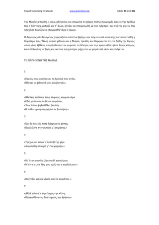 Project Gutenberg-tm eBooks

www.gutenberg.org

Σελίδα 99 από 301

Της Μαρίας επάρθη ο νους, αδύνατος να υπομείνη το βάρος τόσης συμφοράς και εις την τρέλλα
της η δύστυχη, μεταξύ εις τ' άλλα, ζητάει να στεφανωθή με τον Λάμπρο· και τούτος για να την
ησυχάση διορίζει να ετοιμασθή τάχα ο γάμος.
Ο Λάμπρος απελπισμένος γκρεμίζεται από ένα βράχο, και πέφτει εκεί οπού είχε καταποντισθή η
θυγατέρα του. Τέλος αυτού φθάνει και η Μαρία, τρελλή, και θαρρώντας ότι τα βάθη της λίμνης,
οπού μέσα έβλεπε απαράλλακτα τον ουρανό, τα δέντρα, και την πρασινάδα, ήταν άλλος κόσμος,
και ελπίζοντας να ζήση εις εκείνον ησυχώτερα, ρήχνεται με χαρά εκεί μέσα και πνίγεται.

ΤΟ ΠΑΡΑΠΟΝΟ ΤΗΣ ΜΑΡΙΑΣ

1
«Εκειός, που ακούει και τη δροσιά που στάει,
»Βλέπει τα βάσανά μου, και βογγάει.
2
»Βλέπεις τούτους τους τάφους; καμμιά μέρα
»Εδώ μέσα και συ θε να κοιμάσαι,
»Έως όπου ψηλά θέλει βουίση
»Η σάλπιγγα η στερνή να σε ξυπνήση.»
3
«Και δε σε είδα ποτέ δάκρυα να χύσης,
»Παρά λίγη στιγμή πριν μ' ατιμήσης.»
4
«Τρέχω και κάνω 'ς το δεξί της χέρι
»Αιματώδη σταυρό μ' ένα μαχαίρι.»
5
«Κι' όταν ακούω ξένο παιδί κοντά μου,
»Μ ά ν ν α , να λέη, μου σχίζεται η καρδιά μου.»
6
«Να γελά, και να κλαίη, και να κοιμάται. »
7
«Αλλά πάντα 'ς την έρημη την κλίνη,
»Πάντα θάνατοι, δυστυχιαίς, και θρήνοι.»

 