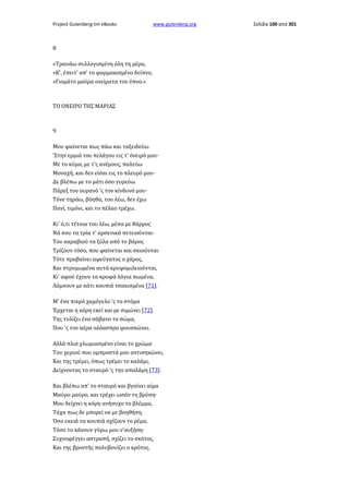 Project Gutenberg-tm eBooks

www.gutenberg.org

8
«Τραυάω συλλογισμένη όλη τη μέρα,
»Κ', έπειτ' απ' το φαρμακισμένο δείπνο,
»Γιομάτο μαύρα ονείρατα τον ύπνο.»

ΤΟ ΟΝΕΙΡΟ ΤΗΣ ΜΑΡΙΑΣ

9
Μου φαίνεται πως πάω και ταξειδεύω
'Στην ερμιά του πελάγου εις τ' όνειρό μου·
Με το κύμα, με τ'ς ανέμους, παλεύω
Μοναχή, και δεν είσαι εις το πλευρό μου·
Δε βλέπω με το μάτι όσο γυρεύω
Πάρεξ τον ουρανό 'ς τον κίνδυνό μου·
Τόνε τηράω, βόηθα, του λέω, δεν έχω
Πανί, τιμόνι, και το πέλαο τρέχω.
Κι' ό,τι τέτοια του λέω, μέσα με θάρρος
Νά σου τα τρία τ' αρσενικά πετειούνται·
Του καραβιού τα ξύλα από το βάρος
Τρίζουν τόσο, που φαίνεται και σκιούνται·
Τότε προβαίνει αφεύγατος ο χάρος,
Και στρυμωμένα αυτά κρυφομιλειούνται,
Κι' αφού έχουν τα κρυφά λόγια πωμένα,
Λάμνουν με κάτι κουπιά τσακισμένα [71].
Μ' ένα πικρό χαμόγελο 'ς το στόμα
Έρχεται η κόρη εκεί και με σιμώνει [72].
Της τυλίζει ένα σάβανο το σώμα,
Που 'ς τον αέρα ολόασπρο φουσκώνει.
Αλλά πλια χλωμιασμένο είναι το χρώμα
Του χεριού που ομπροστά μου αντισηκώνει,
Και της τρέμει, όπως τρέμει το καλάμι,
Δείχνοντας το σταυρό 'ς την απαλάμη [73].
Και βλέπω απ' το σταυρό και βγαίνει αίμα
Μαύρο μαύρο, και τρέχει ωσάν τη βρύση·
Μου δείχνει η κόρη ανήσυχο το βλέμμα,
Τάχα πως δε μπορεί να με βοηθήση.
Όσο εκειά τα κουπιά σχίζουν το ρέμα,
Τόσο το κάνουν γύρω μου ν'αυξήση·
Συχνοφέγγει αστραπή, σχίζει το σκότος,
Και της βροντής πολυβουίζει ο κρότος.

Σελίδα 100 από 301

 