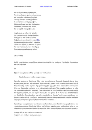 Project Gutenberg-tm eBooks

www.gutenberg.org

Σελίδα 101 από 301

Και τα κύματα πότε μας πηδίζουν,
Που 'ς τα νέφη σου φαίνεται πως να σαι,
Και πότε τόσο ανέλπιστα βυθίζουν,
Που μην ανοίξη η κόλαση φοβάσαι·
Οι κουπηλάταις κατά με γυρίζουν,
Βλασφημούν, και μου λένε Ανάθεμά σε.
Η θάλασσα αποπάνου μας πηδάει,
Και το καράβι σύψυχο βουλιάει.
Με χέρια και με πόδια ενώ 'ς εκείνη
Την τρικυμιά, που μ' άνοιξε το μνήμα,
Τινάζομαι με βία, και δε μ' αφίνει
Να βγάλω το κεφάλι από το κύμα [74],
Βρίσκομαι η έρμη ανάποδα 'ς την κλίνη,
Που άλλαις φοραίς τη ζέσταινε το κρίμα,
Και πικρότατα κλαίω πως είναι δίχως
Το στεφάνι, που μώταξες, ο τοίχος.

Ο ΜΑΡΤΥΡΑΣ

Καθώς εσημείωσα εις την υπόθεση, έμπαινε εις το σχέδιο του ποιήματος ένας Ιερέας θυσιασμένος
από τον Αλή Πασά.
10
Έψεναν τον ιερέα, και ο Αλής εφώναζε των δούλων του,
Τα κάρβουνα του σκύλου ανάρια ανάρια.
Είχε μίαν απίστευτη ιλαρότητα. Πώς; τάχα αναπαύεται εις δροσερή χλωρασιά; Και ο Αλής
περιπαίζοντάς τον «Τι σου φαίνεται, άγιε άνθρωπε; βλέπω καλά ότι είσαι συνειθισμένος να
θαυματουργής· ολοένα γυρίζεις, δίχως να κινάς μήτε χέρι, μήτε πόδι, κ' είσαι όλος ένα κομμάτι.
Εύγε σου· Παρακάλει τον Ιησού να σε σώση το γληγορότερο.» Τότε ο ιερέας κινώντας τα χείλη
του πλέον φλογερά από τ' ανθράκια, έλεγε· «Ευλογημένη τούτη η φλόγα! Ακούω φτερούγιασμα
που έρχεται μακρόθε, και μου φέρνει την ευωδία του κρίνου. Α! σε θωρώ, άγιε Άγγελε! Βέβαια
εσύ θα έβρεξες δροσιά απάνου εις τούτα τα κάρβουνα, όμοια μ' εκείνη των παιδιών εις την
κάμινο. Τι κάνει αυτός; Τεντώνει τ' αθάνατο δάχτυλο, και γράφει γράφει εις τον αέρα, ωσάν εις
μάρμαρο, με πύριναις γραμμαίς πράματα τα οποία δεν εννοώ.»
Εις το όραμα του ιερέα εφαίνετο ο Θάνατος του Πατριάρχη, και οι Βασιλείς της ιεράς Ενώσεως που
εκαταπολεμούσαν την Ελευθερία. Έβλεπε και Τούρκων κεφαλαίς οπού εροβολούσαν μέσα εις τον
λάκκο που ετριγύριζε το πολιορκημένο Μεσολόγγι, και ο ενθουσιασμένος μάρτυρας τους εφώναζε·
Σταθήτ' εκεί· δε σας ξυπνάει 'ς τον λάκκον
Η κραυγή των σκυλιών και των κοράκων.

 