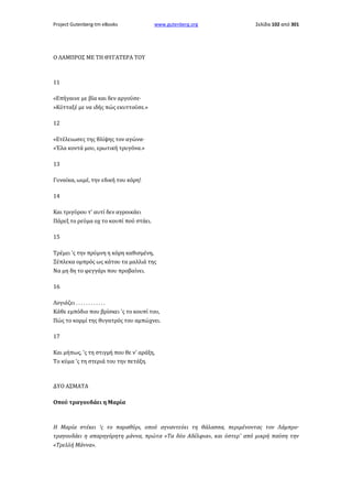 Project Gutenberg-tm eBooks

www.gutenberg.org

Σελίδα 102 από 301

Ο ΛΑΜΠΡΟΣ ΜΕ ΤΗ ΘΥΓΑΤΕΡΑ ΤΟΥ

11
«Επήγαινε με βία και δεν αργούσε·
»Κύτταξέ με να ιδής πώς εκυττούσε.»
12
«Ετέλειωσες της θλίψης τον αγώνα·
«Έλα κοντά μου, ερωτική τρυγόνα.»
13
Γυναίκα, ωιμέ, την εδική του κόρη!
14
Και τριγύρου τ' αυτί δεν αγροικάει
Πάρεξ το ρεύμα οχ το κουπί πού στάει.
15
Τρέμει 'ς την πρύμνη η κόρη καθισμένη,
Ξέπλεκα ομπρός ως κάτου τα μαλλιά της
Να μη δη το φεγγάρι που προβαίνει.
16
Λογιάζει . . . . . . . . . . . .
Κάθε εμπόδιο που βρίσκει 'ς το κουπί του,
Πώς το κορμί της θυγατρός του αμπώχνει.
17
Και μήπως, 'ς τη στιγμή που θε ν' αράξη,
Το κύμα 'ς τη στεριά του την πετάξη.

ΔΥΟ ΑΣΜΑΤΑ
Οπού τραγουδάει η Μαρία

Η Μαρία στέκει 'ς το παραθύρι, οπού αγναντεύει τη θάλασσα, περιμένοντας τον Λάμπρο·
τραγουδάει η απαρηγόρητη μάννα, πρώτα «Τα δύο Αδέλφια», και ύστερ' από μικρή παύση την
«Τρελλή Μάννα».

 