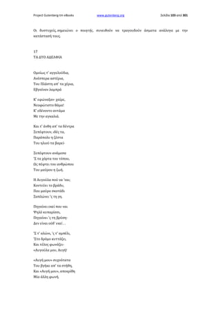 Project Gutenberg-tm eBooks

www.gutenberg.org

Σελίδα 103 από 301

Οι δυστυχείς, σημειώνει ο ποιητής, συνειθούν να τραγουδούν άσματα ανάλογα με την
κατάστασή τους.

17
ΤΑ ΔΥΟ ΑΔΕΛΦΙΑ

Ομοίως τ' αγγελούδια,
Ανέσπερα αστέρια,
Του Πλάστη απ' τα χέρια,
Εβγαίναν λαμπρά
Κ' εφώναξαν· χαίρε,
Νεοφώτιστο θάμα!
Κ' εδένοντο αντάμα
Με την αγκαλιά.
Και τ' άνθη απ' τα δέντρα
Ξεπέφτουν, ιδές τα,
Παράπολυ η ζέστα
Του ηλιού τα βαρεί·
Ξεπέφτουν ανάμεσα
'Σ τα χόρτα του τόπου,
Ως πέφτει του ανθρώπου
Του μαύρου η ζωή.
Η Αυγούλα πού να 'ναι;
Κοντεύει το βράδυ,
Που μαύρο σκοτάδι
Ξαπλώνει 'ς τη γη.
Πηγαίνει εκεί που ναι
Ψηλό κυπαρίσσι,
Πηγαίνει 'ς τη βρύση·
Δεν είναι ούδ' εκεί . .
'Σ τ' αλώνι, 'ς τ' αμπέλι,
'Στο δρόμο κυττάζει,
Και τέλος φωνάζει·
«Αυγούλα μου, Αυγή!
«Αυγή μου» συχνότατα
Του βγήκε απ' τα στήθη,
Και «Αυγή μου», απεκρίθη
Μία άλλη φωνή.

 