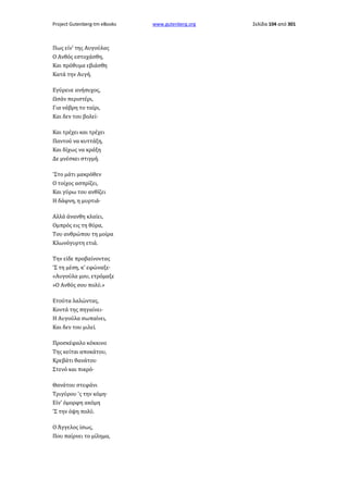 Project Gutenberg-tm eBooks

Πως είν' της Αυγούλας
Ο Ανθός εστοχάσθη,
Και πρόθυμα εβιάσθη
Κατά την Αυγή.
Εγύρευε ανήσυχος,
Ωσάν περιστέρι,
Για νάβρη το ταίρι,
Και δεν του βολεί·
Και τρέχει και τρέχει
Παντού να κυττάξη,
Και δίχως να κράξη
Δε μνέσκει στιγμή.
'Στο μάτι μακρόθεν
Ο τοίχος ασπρίζει,
Και γύρω του ανθίζει
Η δάφνη, η μυρτιά·
Αλλά άνανθη κλαίει,
Ομπρός εις τη θύρα,
Του ανθρώπου τη μοίρα
Κλωνόγυρτη ετιά.
Την είδε προβαίνοντας
'Σ τη μέση, κ' εφώναξε·
«Αυγούλα μου, ετρόμαξε
»Ο Ανθός σου πολύ.»
Ετούτα λαλώντας,
Κοντά της πηγαίνει·
Η Αυγούλα σωπαίνει,
Και δεν του μιλεί.
Προσκέφαλο κόκκινο
Της κείται αποκάτου,
Κρεβάτι θανάτου
Στενό και πικρό·
Θανάτου στεφάνι
Τριγύρου 'ς την κόμη·
Είν' όμορφη ακόμη
'Σ την όψη πολύ.
Ο Άγγελος ίσως,
Που παίρνει το μίλημα,

www.gutenberg.org

Σελίδα 104 από 301

 