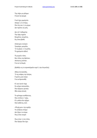 Project Gutenberg-tm eBooks

www.gutenberg.org

Της πήρε με φίλημα
Γλυκό την ψυχή·
Γιατί έχει χαμόγελο
Ακόμη 'ς το στόμα,
Που λες και 'ς το χώμα
Δεν πρέπει να μπη.
Δεν είν' πεθαμένη·
Την όψη τηράτε
Κοιμάται, κοιμάται,
Εις ύπνο βαθύ.
Ανήσυχου ονείρου
Τρομάρα, μαυρίλα,
'Σ τα χέρια, 'ς τα χείλα,
Τα χρώματα σβυεί.
Τη γυρεύε τόσο,
Και τέλος την βρέσκει
Ακίνητος μνέσκει
Για να τη θωρή.
(Καθίζει εις το προσκέφαλο σιμά 'ς την Αυγούλα)
Αθώα πεταλούδα,
'Σ της κάψας την λαύρα,
Γυρεύει μιαν αύρα
Για να δροσισθή·
Κ' εκεί κατά τύχη
Σε μνήμα ακουμπάει,
Που ξάφνου φυσάει
Μία αύρα γλυκή·
Το φύσημα αισθάνεται,
Που στέλνει τ' αέρι,
Κ' η αθώα δεν ηξέρει
Πού κάθεται, πού.
«Ψυχή μου» την κράζει
Το ανήλικο στόμα·
Δεν ξέρει το σώμα
Πως είναι νεκρό·
Πως είναι 'ς τον τόπο,
Που δρόμο δεν έχει

Σελίδα 105 από 301

 