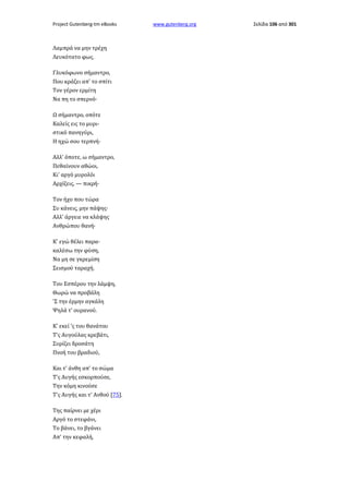 Project Gutenberg-tm eBooks

Λαμπρά να μην τρέχη
Λευκότατο φως.
Γλυκόφωνο σήμαντρο,
Που κράζει απ' το σπίτι
Τον γέρον ερμίτη
Να πη το σπερνό·
Ω σήμαντρο, οπότε
Καλείς εις το μυριστικό πανηγύρι,
Η ηχώ σου τερπνή·
Αλλ' όποτε, ω σήμαντρο,
Πεθαίνουν αθώοι,
Κι' αργό μυρολόι
Αρχίζεις, — πικρή·
Τον ήχο που τώρα
Συ κάνεις, μην πάψης·
Αλλ' άργειε να κλάψης
Ανθρώπου θανή·
Κ' εγώ θέλει παρακαλέσω την φύση,
Να μη σε γκρεμίση
Σεισμού ταραχή.
Του Εσπέρου την λάμψη,
Θωρώ να προβάλη
'Σ την έρμην αγκάλη
Ψηλά τ' ουρανού.
Κ' εκεί 'ς του θανάτου
Τ'ς Αυγούλας κρεβάτι,
Συρίζει δροσάτη
Πνοή του βραδιού,
Και τ' άνθη απ' το σώμα
Τ'ς Αυγής εσκορπούσε,
Την κόμη κινούσε
Τ'ς Αυγής και τ' Ανθού [75].
Της παίρνει με χέρι
Αργό το στεφάνι,
Το βάνει, το βγάνει
Απ' την κεφαλή,

www.gutenberg.org

Σελίδα 106 από 301

 