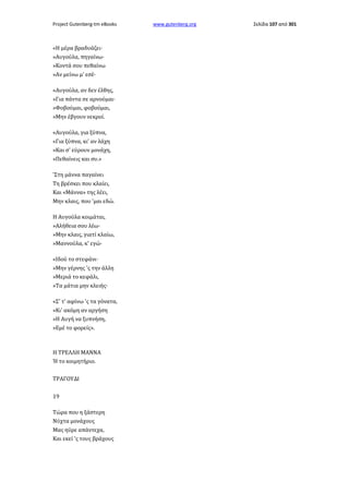 Project Gutenberg-tm eBooks

«Η μέρα βραδυάζει·
»Αυγούλα, πηγαίνω·
»Κοντά σου πεθαίνω
»Αν μείνω μ' εσέ·
«Αυγούλα, αν δεν έλθης,
»Για πάντα σε αρνούμαι·
»Φοβούμαι, φοβούμαι,
»Μην έβγουν νεκροί.
«Αυγούλα, για ξύπνα,
«Για ξύπνα, κι' αν λάχη
»Και σ' εύρουν μονάχη,
»Πεθαίνεις και συ.»
'Στη μάννα παγαίνει
Τη βρέσκει που κλαίει,
Και «Μάννα» της λέει,
Μην κλαις, που 'μαι εδώ.
Η Αυγούλα κοιμάται,
»Αλήθεια σου λέω·
»Μην κλαις, γιατί κλαίω,
»Μαννούλα, κ' εγώ·
«Ιδού το στεφάνι·
»Μην γέρνης 'ς την άλλη
»Μεριά το κεφάλι,
»Τα μάτια μην κλειής·
«Σ' τ' αφίνω 'ς τα γόνατα,
»Κι' ακόμη αν αργήση
»Η Αυγή να ξυπνήση,
»Εμέ το φορείς».

Η ΤΡΕΛΛΗ ΜΑΝΝΑ
Ή το κοιμητήριο.
ΤΡΑΓΟΥΔΙ
19
Τώρα που η ξάστερη
Νύχτα μονάχους
Μας ηύρε απάντεχα,
Και εκεί 'ς τους βράχους

www.gutenberg.org

Σελίδα 107 από 301

 