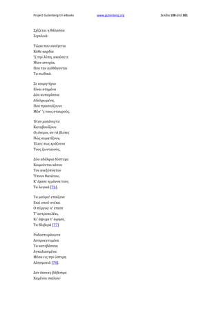 Project Gutenberg-tm eBooks

Σχίζεται η θάλασσα
Σιγαλινά·
Τώρα που ανοίγεται
Κάθε καρδία
'Σ την λύπη, ακούσετε
Μίαν ιστορία,
Που την αισθάνονται
Τα σωθικά.
Σε κοιμητήριο
Είναι στημένα
Δύο κυπαρίσσια
Αδελφωμένα,
Που πρασινίζουνε
Μέσ' 'ς τους σταυρούς.
Όταν μεσάνυχτα
Καταβουΐζουν
Οι άνεμοι, αν τά βλεπες
Πώς κυματίζουν,
Έλεες πως κράζουνε
Τους ζωντανούς.
Δύο αδέλφια δύστυχα
Κοιμούνται κάτου
Τον ανεξύπνητον
Ύπνον θανάτου,
Κ' έχασε η μάννα τους
Τα λογικά [76].
Τα μαύρα! επαίζανε
Εκεί οπού στέκει
Ο πύργος· κ' έπεσε
Τ' αστροπελέκι,
Κι' άψυχα τ' άφησε,
Τα θλιβερά [77]
Ροδοστεφάνωτα
Ασπροεντυμένα
Τα κατεβάσανε
Αγκαλιασμένα
Μέσα εις την ύστερη
Αλησμονιά [78].
Δεν άκουες βάβυσμα
Χαμένου σκύλου·

www.gutenberg.org

Σελίδα 108 από 301

 