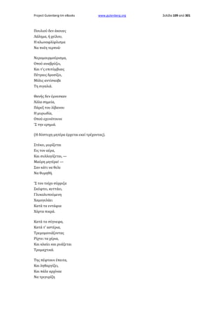Project Gutenberg-tm eBooks

www.gutenberg.org

Πουλιού δεν άκουες
Λάλημα, ή χείλου,
Η κλωνοφλίφλισμα
Να πνέη τερπνά·
Νερομουρμούρισμα,
Οπού αναβρύζει,
Και τ'ς επιτύμβιαις
Πέτραις δροσίζει,
Μόλις αντίσκοβε
Τη σιγαλιά.
Θανής δεν έμνεσκαν
Άλλα σημεία,
Πάρεξ του λίβανου
Η μυρωδία,
Οπού εχυνότουνε
'Σ την ερημιά.
(Η δύστυχη μητέρα έρχεται εκεί τρέχοντας).
Στέκει, μυρίζεται
Εις τον αέρα,
Και συλλογίζεται, —
Μαύρη μητέρα! —
Σαν κάτι να θελε
Να θυμηθή.
'Σ τον τοίχο σύρριζα
Σκύφτει, κυττάει,
Γλυκολυπούμενη
Χαμογελάει
Κατά τα εντάφια
Χόρτα πικρά.
Κατά τα σύγνεφα,
Κατά τ' αστέρια,
Τρεμομανιάζοντας
Ρίχτει τα χέρια,
Και κλαίει και ρυάζεται
Τρομαχτικά.
Της πέφτουν έπειτα,
Και ληθαργίζει,
Και πάλε αρχίναε
Να τριγυρίζη

Σελίδα 109 από 301

 