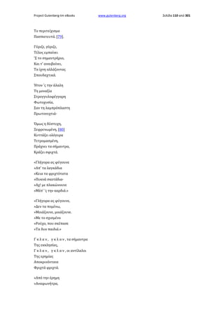 Project Gutenberg-tm eBooks

Το περιτείχισμα
Πασπατευτά. [79].
Γύριζε, γύριζε,
Τέλος εμπαίνει
'Σ το σημαντρήριο,
Και τ' αναιβαίνει,
Τα ίχνη αλλάζοντας
Σπουδαχτικά.
Ήτον 'ς την άλαλη
Τη μοναξία
Στρογγυλοφέγγαρη
Φωτοχυσία,
Σαν τη λαμπρόπλαστη
Πρωτονυχτιά·
Όμως η δύστυχη,
Ξεφρενωμένη, [80]
Κυττάζει ολόγυρα
Τετρομασμένη,
Πράχνει τα σήμαντρα,
Κράζει σφιχτά.
«Γλήγορα ας φύγουνε
»Απ' τα λαγκάδια
»Κεια τα φριχτότατα
»Πυκνά σκοτάδια·
»Αχ! με πλακώνουνε
»Μέσ' 'ς την καρδιά.»
»Γλήγορα ας φύγουνε,
»Δεν τα πομένω,
»Μοιάζουνε, μοιάζουνε.
»Με το σχισμένο
»Ρούχο, που σκέπασε
»Τα δυο παιδιά.»
Γ κ λ α ν , γ κ λ α ν , τα σήμαντρα
Της εκκλησίας,
Γ κ λ α ν , γ κ λ α ν , οι αντίλαλοι
Της ερημίας
Αποκρινόντανε
Φριχτά φριχτά.
»Από την έρημη
»Αναφωνήτρα,

www.gutenberg.org

Σελίδα 110 από 301

 