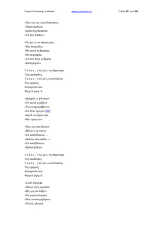 Project Gutenberg-tm eBooks

»Που ναι εις τους δύστυχους
»Παρηγορήτρα,
»Είχαν δυο ξέμετρα
»Τα δυο παιδιά·»
«Τα χω 'ς τον κόρφο μου,
»Και τα φυλάω·
»Με αυτά τα ξέμετρα
»Θε να μετράω
»Τα δυο τους μνήματα
»Καθημερνά».
Γ κ λ α ν , γ κ λ α ν , τα σήμαντρα
Της εκκλησίας,
Γ κ λ α ν , γ κ λ α ν , οι αντίλαλοι
Της ερημίας
Αποκρινόντανε
Φριχτά φριχτά.
«Βραχνό το ψάλσιμο·
»Τα κεριά αχνίζουν
»Του νεκροκρέβατου
»Τα ξύλα τρίζουν [81]
»Αργά τα σήμαντρα,
»Και τρομερά».
«Ναι, ναι, απεθάνανε·
»Μέσα 'ς το σκότο
»Τα κατεβάσανε, —
»Ακούω τον κρότο, —
»Τα κατεβάσανε
»Βαθιά βαθιά».
Γ κ λ α ν , γ κ λ α ν , τα σήμαντρα
Της εκκλησίας,
Γ κ λ α ν , γ κ λ α ν , οι αντίλαλοι
Της ερημίας
Αποκρινόντανε
Φριχτά φριχτά
«Γιατί τινάζετε
»Πάνω τους χώματα;
»Μη, μη σκεπάζετε
»Τα μικρά σώματα
»Που αποκοιμήθηκαν
»Γλυκά, γλυκά».

www.gutenberg.org

Σελίδα 111 από 301

 