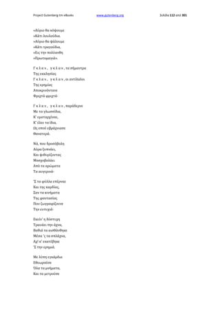Project Gutenberg-tm eBooks

«Αύριο θα κόψουμε
»Κάτι λουλούδια.
»Αύριο θα ψάλουμε
»Κάτι τραγούδια,
»Εις την πολύανθη
»Πρωτομαγιά».
Γ κ λ α ν , γ κ λ α ν , τα σήμαντρα
Της εκκλησίας
Γ κ λ α ν , γ κ λ α ν , οι αντίλαλοι
Της ερημίας
Αποκρινόντανε
Φριχτά φριχτά·
Γ κ λ α ν , γ κ λ α ν , παράδερνε
Με τα γλωσσίδια,
Κ' εματαρχίναε,
Κ' έλεε τα ίδια,
Ως οπού εβράχνιασε
Θανατερά.
Νά, που δροσόβολη
Αύρα ξυπνάει,
Και ψιθυρίζοντας
Μοσχοβολάει
Από τα αρώματα
Τα αυγερινά·
'Σ τα φύλλα επέρναε
Και της καρδίας,
Σαν τα κινήματα
Της φαντασίας
Που ζωγραφίζουνε
Την ευτυχιά·
Εκείν' η δύστυχη
Τραυάει την άχνα,
Βαθιά τα αισθάνθηκε
Μέσα 'ς τα σπλάχνα,
Αχ! κ' εκατέβηκε
'Σ την ερημιά.
Με λύπη εγκάρδια
Εθεωρούσε
Όλα τα μνήματα,
Και τα μετρούσε

www.gutenberg.org

Σελίδα 112 από 301

 