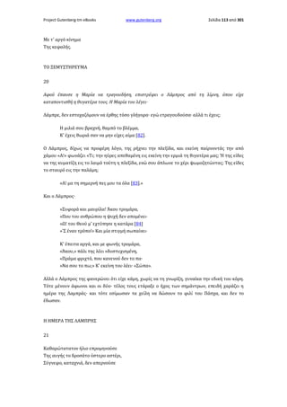 Project Gutenberg-tm eBooks

www.gutenberg.org

Σελίδα 113 από 301

Με τ' αργό κίνημα
Της κεφαλής.

ΤΟ ΞΕΜΥΣΤΗΡΕΥΜΑ
20
Αφού έπαυσε η Μαρία να τραγουδήση, επιστρέφει ο Λάμπρος από τη λίμνη, όπου είχε
καταποντισθή η θυγατέρα τους. Η Μαρία του λέγει·
Λάμπρε, δεν εστοχαζόμουν να έρθης τόσο γλήγορα· εγώ ετραγουδούσα· αλλά τι έχεις;
Η μιλιά σου βραχνή, θαμπό το βλέμμα,
Κ' έχεις θωριά σαν να μην είχες αίμα [82].
Ο Λάμπρος, δίχως να προφέρη λόγο, της ρήχνει την πλεξίδα, και εκείνη παίρνοντάς την από
χάμου «Α!» φωνάζει «Τι; την ηύρες απεθαμένη εις εκείνη την ερμιά τη θιγατέρα μας; Ή της είδες
να της κυματίζη εις το λαιμό τούτη η πλεξίδα, ενώ σου άπλωνε το χέρι ψωμοζητώντας; Της είδες
το σταυρό εις την παλάμη;
«Α! μα τη σημερνή πες μου τα όλα [83].»
Και ο Λάμπρος·
»Συφορά και μαυρίλα! Άκου τρομάρα,
»Που του ανθρώπου η ψυχή δεν απομένει·
»Ω! του Θεού μ' εχτύπησε η κατάρα [84]
»'Σ έναν τρόπο!» Και μία στιγμή σωπαίνει·
Κ' έπειτα αργά, και με φωνής τρομάρα,
«Άκου,» πάλι της λέει «δυστυχισμένη,
«Πράμα φριχτό, που κανενού δεν το πα·
»Να σου το πω;» Κ' εκείνη του λέει· «Σώπα».
Αλλά ο Λάμπρος της φανερώνει ότι είχε κάμη, χωρίς να τη γνωρίζη, γυναίκα την εδική του κόρη.
Τότε μένουν άφωνοι και οι δύο· τέλος τους ετάραξε ο ήχος των σημάντρων, επειδή χαράζει η
ημέρα της Λαμπράς· και τότε εσίμωσαν τα χείλη να δώσουν το φιλί του Πάσχα, και δεν το
έδωσαν.

Η ΗΜΕΡΑ ΤΗΣ ΛΑΜΠΡΗΣ
21
Καθαρώτατατον ήλιο επρομηνούσε
Της αυγής το δροσάτο ύστερο αστέρι,
Σύγνεφο, καταχνιά, δεν απερνούσε

 