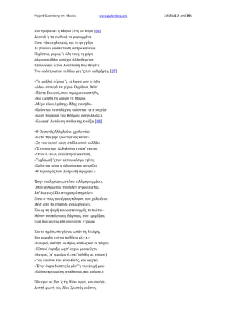 Project Gutenberg-tm eBooks

www.gutenberg.org

Και προβαίνει η Μαρία λίγη να πάρη [86]
Δροσιά 'ς τα σωθικά τα μαραμμένα
Είναι νύκτα γλυκειά, και το φεγγάρι
Δε βγαίνει να σκεπάση άστρο κανένα·
Περίσσια, μύρια, 'ς όλη τους τη χάρη
Λάμπουν άλλα μονάχα, άλλα δεμένα·
Κάνουν και κείνα Ανάσταση που πέφτει
Του ολόστρωτου πελάου μες 'ς τον καθρέφτη. [87]
«Τα μαλλιά σέρνω 'ς τα λιγνά μου στήθη
»Δένω σταυρό τα χέρια· Ουράνια, θεία!
»Πέστε Εκεινού, που σημέρα αναστήθη,
»Να ελεηθή τη μαύρη τη Μαρία.
»Μέρα είναι Αγάπης· Άδης ενικήθη·
»Καίονται τα σπλάχνα, καίονται τα στοιχεία·
»Και η πυρκαϊά του Κόσμου αναγαλλιάζει,
»Και κατ' Αυτόν τη σπίθα της τινάζει [88].
«Ο Ουρανός Αλληλούια ηχολογάει·
»Κατά την γην ερωτεμένος κλίνει·
»Ζη του νερού και η στάλα οπού κολλάει
»'Σ το ποτήρι· Αλληλούια εγώ κ' εκείνη.
»Όταν η Πύλη ακούστηκε να σπάη,
»Τι χλαλοή 'ς τον κάτου κόσμο εγίνη;
»Χαίρεται μέσα η άβυσσο και ασπρίζει·
»Ο περασμός του Λυτρωτή σφυρίζει.»
'Στην εκκλησίαν ωστόσο ο Λάμπρος μένει,
Όπου ανθρώπου πνοή δεν αγροικειέται.
Απ' ένα εις άλλο στοχασμό πηγαίνει.
Είναι ο νους του έρμος κόσμος που χαλειέται.
Μέσ' από το στασίδι αγάλι βγαίνει,
Και οχ τη ψυχή του ο στεναγμός πετειέται·
Μόνον οι σκόρπιαις δάφναις, που εμυρίζαν,
Εκεί που αυτός επερπατούσε ετρίζαν.
Και το πρόσωπο γέρνει ωσάν τη δειάφη,
Και χαμηλά τούτα τα λόγια ρίχτει·
«Κουφοί, ακίνητ' οι Αγίοι, καθώς και οι τάφοι·
»Είπα κ' έκραξα ως τ' άγριο μεσανύχτι.
»Άντρας (κ' η μοίρα ό,τι κι' α θέλη ας γράφη)
»Του εαυτού του είναι Θεός, και δείχτει
»'Στην άκρα δυστυχία μέσ' 'ς την ψυχή μου
»Κάθου κρυμμένη, απελπισιά, και κοίμου.»
Πάει για να βγη 'ς τη θύρα αργά, και ανοίγει,
Λεπτή φωνή του λέει, Χριστός ανέστη.

Σελίδα 115 από 301

 