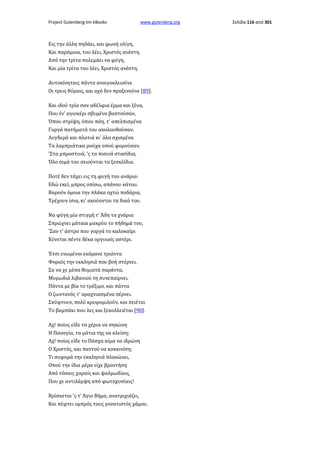 Project Gutenberg-tm eBooks

www.gutenberg.org

Εις την άλλη πηδάει, και φωνή ολίγη,
Και παρόμοια, του λέει, Χριστός ανέστη.
Από την τρίτα πολεμάει να φύγη,
Και μία τρίτα του λέει, Χριστός ανέστη.
Αυτοκίνηταις πάντα ανοιγοκλειούνε
Οι τρεις θύραις, και αχό δεν προξενούνε [89].
Και ιδού τρία σαν αδέλφια έρμα και ξένα,
Που έν' αγιοκέρι σβυμένο βαστούσαν,
Όπου στρίψη, όπου πάη, τ' απελπισμένα
Γοργά πατήματά του ακολουθούσαν.
Λυγδερά και πλατιά κι' όλα σχισμένα
Τα λαμπριάτικα ρούχα οπού φορούσαν.
'Στα μπροστινά, 'ς τα πισινά στασίδια,
Όλο σιμά του σειούνται τα ξεσκλίδια.
Ποτέ δεν τάχει εις τη φυγή του ανάρια·
Εδώ εκεί, μπρος οπίσω, απάνου κάτου.
Βαρούν όμοια την πλάκα οχτώ ποδάρια,
Τρέχουν ίσια, κι' ακούονται τα δικά του.
Να φύγη μία στιγμή τ' Άδη τα χνάρια
Σπρώχνει μάταια μακρύο το πήδημά του,
'Σαν τ' άστρο που γοργά το καλοκαίρι
Χύνεται πέντε δέκα οργυιαίς αστέρι.
Έτσι ενωμένοι εκάμανε τριάντα
Φοραίς την εκκλησιά που βοή στέρνει.
Σα να χε μέσα θυμιατά σαράντα,
Μυρωδιά λιβανιού τη συνεπαίρνει.
Πάντα με βία το τρέξιμο, και πάντα
Ο ζωντανός τ' αραχνιασμένα σέρνει.
Σκύφτουν, πολύ κρυφομιλούν, και σειέται
Το βαμπάκι που λες και ξεκολλειέται [90].
Αχ! ποίος είδε τα χέρια να σηκώνη
Η Παναγία, τα μάτια της να κλείση;
Αχ! ποίος είδε το Πάσχα αίμα να ιδρώνη
Ο Χριστός, και παντού να κοκκινίση;
Τι συφορά την εκκλησιά πλακώνει,
Οπού την ίδια μέρα είχε βροντήση
Από τόσαις χαραίς και ψαλμωδίαις,
Που χε αντιλάμψη από φωτοχυσίαις!
Βρίσκεται 'ς τ' Άγιο Βήμα, ανατριχιάζει,
Και πέφτει ομπρός τους γονατιστός χάμου.

Σελίδα 116 από 301

 