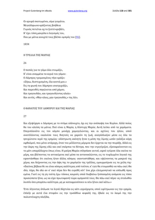 Project Gutenberg-tm eBooks

www.gutenberg.org

Σελίδα 118 από 301

Οι κρυφά σκοτωμένοι, αίμα γιομάτοι.
Μεγαλόφωνα κράζοντας βοήθεια
Γυμνός πετιέται οχ το ζεστό κρεβάτι,
Κ' έχει τόση μαυρίλα ο λογισμός του,
Που με μάτια ανοιχτά τους βλέπει ομπρός του [91].
1834

Η ΤΡΕΛΛΑ ΤΗΣ ΜΑΡΙΑΣ
26
Ο παπάς για το γάμο όλα ετοιμάζει,
Κ' είναι αναμμένα τα κεριά του γάμου·
Ο Λάμπρος τρομασμένος τήνε κράζει·
«Σήκω, δυστυχισμένη, έλα κοντά μου.»
Εις τη φωνή του Λάμπρου ανατριχιάζει,
Και παρευθύς σηκώνεται από χάμου,
Και τραγουδάει, και τραγουδώντας κλαίει·
Και αυτός, «Μην κλαις, μην τραγουδάς,» της λέει.

Ο ΘΑΝΑΤΟΣ ΤΟΥ ΛΑΜΠΡΟΥ ΚΑΙ ΤΗΣ ΜΑΡΙΑΣ
27
Και εξεψύχησε ο Λάμπρος με το στόμα ολάνοιχτο, όχι εις την ανάπαψη του Κυρίου. Αλλά ποίος
θα του κλείση τα μάτια; Πού είναι η Μαρία, η δύστυχη Μαρία; Αυτή λείπει από τα χαράματα.
Επεριπλανάτο εις τον κάμπο μονάχη χαμογελώντας, και οι αχτίνες του ηλίου, οπού
ανατέλλοντας εκαλούσε τους θνητούς να χαρούν τη ζωή, αναγάλλιαζαν μέσα εις όλα τα
ησυχώτατα νερά της ερημίας· ολόστρωτη ακίνητη ήταν η μέση της λίμνης ωσάν γαλάζια κόρη
οφθαλμού, που μένει ατάραχη, όταν του μέλλοντος μέριμνα δεν έρχεται να την πειράξη. Αλλά εις
την άκρη της λίμνης εδώ και εκεί σκόρπια τα δέντρα, που την ετριγύριζαν, εξαναφαίνονταν εις
το μάτι απαράλλαχτα όπως είναι. Η μαύρη Μαρία επλησίασε αυτού, αφού εγύρισε όλα εκείνα τα
μέρη, και βλέποντας τα αντικείμενα εκεί μέσα να αντανακλώνται, εις το τυφλωμένο λογικό της
εφαντάσθηκε ότι εκείνος ήταν άλλος κόσμος· εκοντοστάθηκε, και υψώνοντας τα μακρυά της
χέρια, και δείχνοντας εις την όψη της το χαμόγελο της τρέλλας, εμουρμούρισε εις τα χείλη της·
«Εκείνος βέβαια θε να είναι κόσμος καλύτερος από τούτον, κ' εγώ θα ετοιμασθώ να πάω εκεί. Θα
ιδώ, τάχα, θα ιδώ αν κ' εκεί πέρα δεν θα ευρεθή ούτ' ένα χέρι ελεημονητικό να απλωθή προς
εμένα. Γιατί εις τη γη τούτη έχω τόσους καιρούς οπού διαβαίνω ξιππασμένη ανάμεσα εις τόσα
προσώπατα ξένα, ως να είχα πρωτοφανή τώρα ομπροστά τους. Θα πάω εκεί πέρα· ας στολισθώ
λοιπόν όσο μπορέσω καλύτερα, μη με καταφρονέσουν οι νέοι ξένοι εκεί κάτω.»
Έτσι λέγοντας άπλωσε τα λιγνά δάχτυλα εις κάτι αγριόχορτα, οπού εφύτρωναν εις την ερημία,
έπλεξε με αυτά ένα στεφάνι εις την τρισάθλια κεφαλή της, έβαλε εις το λαιμό της την
πολυστέναχτη πλεξίδα,

 