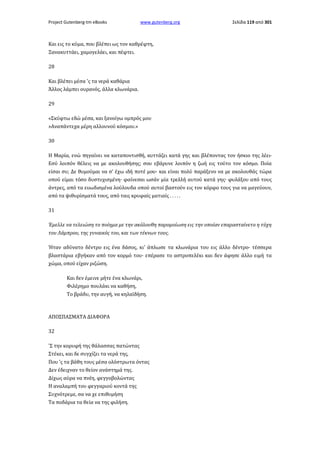 Project Gutenberg-tm eBooks

www.gutenberg.org

Σελίδα 119 από 301

Και εις το κύμα, που βλέπει ως τον καθρέφτη,
Ξανακυττάει, χαμογελάει, και πέφτει.
28
Και βλέπει μέσα 'ς τα νερά καθάρια
Άλλος λάμπει ουρανός, άλλα κλωνάρια.
29
«Σκύφτω εδώ μέσα, και ξανοίγω ομπρός μου
»Αναπάντεχα μέρη αλλουνού κόσμου.»
30
Η Μαρία, ενώ πηγαίνει να καταποντισθή, κυττάζει κατά γης και βλέποντας τον ήσκιο της λέει·
Εσύ λοιπόν θέλεις να με ακολουθήσης; σου εβάρυνε λοιπόν η ζωή εις τούτο τον κόσμο. Ποία
είσαι συ; Δε θυμούμαι να σ' έχω ιδή ποτέ μου· και είναι πολύ παράξενο να με ακολουθάς τώρα
οπού είμαι τόσο δυστυχισμένη· φαίνεσαι ωσάν μία τρελλή αυτού κατά γης· φυλάξου από τους
άντρες, από τα ευωδισμένα λούλουδα οπού αυτοί βαστούν εις τον κόρφο τους για να μαγεύουν,
από τα ψιθυρίσματά τους, από ταις κρυφαίς ματιαίς . . . . .
31
Έμελλε να τελειώση το ποίημα με την ακόλουθη παρομοίωση εις την οποίαν επαρασταίνετο η τύχη
του Λάμπρου, της γυναικός του, και των τέκνων τους.
Ήταν αδύνατο δέντρο εις ένα δάσος, κι' άπλωσε τα κλωνάρια του εις άλλο δέντρο· τέσσερα
βλαστάρια εβγήκαν από τον κορμό του· επέρασε το αστροπελέκι και δεν άφησε άλλο ειμή τα
χώμα, οπού είχαν ριζώση.
Και δεν έμεινε μήτε ένα κλωνάρι,
Φιλέρημο πουλάκι να καθήση,
Το βράδυ, την αυγή, να κηλαϊδήση.

ΑΠΟΣΠΑΣΜΑΤΑ ΔΙΑΦΟΡΑ
32
'Σ την κορυφή της θάλασσας πατώντας
Στέκει, και δε συγχίζει τα νερά της,
Που 'ς τα βάθη τους μέσα ολόστρωτα όντας
Δεν έδειχναν το θείον ανάστημά της.
Δίχως αύρα να πνέη, φεγγοβολώντας
Η αναλαμπή του φεγγαριού κοντά της
Συχνότρεμε, σα να χε επιθυμήση
Τα ποδάρια τα θεία να της φιλήση.

 