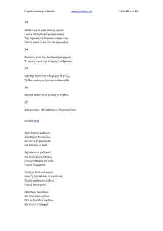 Project Gutenberg-tm eBooks

www.gutenberg.org

33
Κείθενε με το μάτι όποιος γυρεύει
Για να ιδή τη θωριά μιακρυσμένη,
Της Αφρικής τη θάλασσα αγναντεύει
Πάντα αφράτη και πάντα αγριωμένη.
34
Θανάτου ετιά, που τα κλωνάρια γέρνεις
'Σ την κατοικιά την ύστερη τ' ανθρώπου.
35
Εάν την άκρην του ο ζέφυρος δε γγίζει,
Στέλνει ακίνητον ήσκιο οπού μαυρίζει.
36
Εις την άρπα γλυκά γέρνει το στήθος.
37
Και φωνάζει· «Ω Παρθένα, ω Ψυχοσώστρα!»

ΠΟΘΟΣ [92]

Αχ! νάσουνα μαζί μου,
Αγάπη μου Μερτούλα,
Σε τούτη τη βαρκούλα
Με τάσπρο το πανί.
Αχ! νάσουνα μαζί μου!
Με σε να φύγω από δω,
Που η νιότη μου σα ρόδο
Για σε θα μαραθή.
Μονάχα τότε οι δυο μας,
Μέσ' 'ς του πελάου τ'ς αγκάλαις,
Χωρίς μαρτύριαις άλλαις,
Πάρεξ τον ουρανό.
Ελεύθερο ένα δάκρυ
Με σένα ήθελε χύσω,
Στο πέλαο ήθελ' αφήσω,
Με σε ένα στεναγμό.

Σελίδα 120 από 301

 