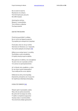 Project Gutenberg-tm eBooks

www.gutenberg.org

Και τα κακά του ψεύτη
Θυμούμενοι του κόσμου,
Ταις δυστυχιαίς μας, φως μου,
Και κάθε συφορά,
Αποσταμένοι ναύταις,
Μακρυά ν' αναπαυθούμε,
'Στου πέλαγου να βρούμε
Την έρμη αγκαλιά

ΩΔΗ ΕΙΣ ΤΗΝ ΣΕΛΗΝΗ

Γλυκύτατη φωνή βγάν' η κιθάρα,
Και σε τούτη την άφραστη αρμονία
Της καρδιάς μου αποκρίνεται η λαχτάρα·
Γλυκέ φίλε, είσαι συ, που με τη θεία
Έκσταση του Οσσιάνου, εις τ' ακρογιάλι
Της νυχτός εμψυχοίς την ησυχία. [93]
Κάθισε για να πούμε ύμνον 'ς τα κάλλη
Της Σελήνης· αυτήν εσυνηθούσε
Ο τυφλός ποιητής συχνά να ψάλλη.
Μου φαίνεται τον βλέπω, που ακουμβούσε
'Σε μίαν ετιά, και το φεγγάρι ωστόσο
'Σ τα γένεια τα ιερά λαμποκοπούσε
Απ' το Σκοπό, νάτο, προβαίνει· ω πόσο
Συ την νύχτα τερπνά παρηγορίζεις!
Ύμνο παθητικό θε να σου υψώσω.
Παθητικό σα εσένα, όταν λαμπίζης
Στρογγυλό, μεσουράνιο, και το φως σου
Σε ταφόπετρα ολόασπρη αποκοιμίζης.

Η ΣΚΙΑ ΤΟΥ ΟΜΗΡΟΥ [94]

Έλαμπε αχνά το φεγγαράκι, ειρήνη
Όλην, όλη την φύση ακινητούσε,
Και μέσα από την έρημη την κλίνη
Τ' αηδόνι τα παράπονα αρχινούσε·
Τριγύρω γύρω η νυχτική γαλήνη
Την γλυκύτατη κλάψα ηχολογούσε·

Σελίδα 121 από 301

 