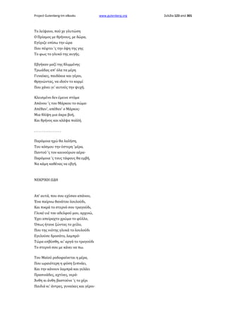 Project Gutenberg-tm eBooks

Το λείψανο, πού χε γλυτώση
Ο Πρίαμος με θρήνους, με δώρα,
Εγύριζε οπίσω την ώρα
Που πέφτει 'ς την όψη της γης
Το φως το γλυκό της αυγής.
Εβγήκαν μαζί της θλιμμένης
Τρωάδας απ' όλα τα μέρη
Γυναίκες, παιδάκια και γέροι,
Θρηνώντας, να ιδούν το κορμί
Που χάνει γι' αυτούς την ψυχή.
Κλεισμένο δεν έμεινε στόμα
Απάνου 'ς του Μάρκου το σώμα·
Απέθαν', απέθαν' ο Μάρκος·
Μια θλίψη μια άκρα βοή,
Και θρήνος και κλάψα πολλή.
.................
Παρόμοια ηχώ θα λαλήση,
Του κόσμου την ύστερη 'μέρα,
Παντού 'ς τον καινούριον αέρα·
Παρόμοια 'ς τους τάφους θα εμβή,
Να κάμη καθένας να εβγή.

ΝΕΚΡΙΚΗ ΩΔΗ

Απ' αυτά, που σου εχύσαν απάνου,
Ένα παίρνω θανάτου λουλούδι,
Και πικρά το στερνό σου τραγούδι,
Γλυκέ υιέ του αδελφού μου, αρχινώ,
Έχει απείραχτο χρώμα το φύλλο,
Όπως ήτανε ζώντας το χείλο,
Που της νιότης γλυκά το λουλούδι
Εγελούσε δροσάτο, λαμπρό·
Τώρα εσβύσθη, κι' αργά το τραγούδι
Το στερνό σου με κάνει να πω.
Του Μαϊού ροδοφαίνεται η μέρα,
Που ωραιότερη η φύση ξυπνάει,
Και την κάνουν λαμπρά και γελάει
Πρασινάδες, αχτίνες, νερά·
Άνθη κι άνθη βαστούνε 'ς το χέρι
Παιδιά κι' άντρες, γυναίκες και γέροι·

www.gutenberg.org

Σελίδα 123 από 301

 