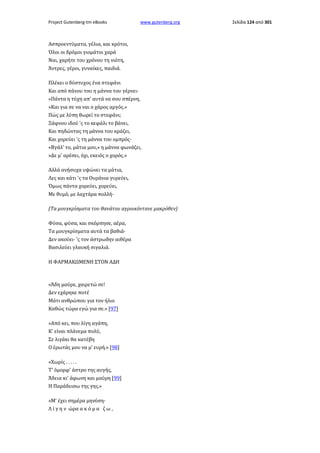 Project Gutenberg-tm eBooks

www.gutenberg.org

Ασπροεντύματα, γέλια, και κρότοι,
Όλοι οι δρόμοι γιομάτοι χαρά
Ναι, χαρήτε του χρόνου τη νιότη,
Άντρες, γέροι, γυναίκες, παιδιά.
Πλέκει ο δύστυχος ένα στεφάνι
Και από πάνου του η μάννα του γέρνει·
«Πάντα η τύχη απ' αυτά να σου σπέρνη,
»Και για σε να ναι ο χάρος αργός.»
Πώς με λύπη θωρεί το στεφάνι;
Ξάφνου ιδού 'ς το κεφάλι το βάνει,
Και πηδώντας τη μάννα του κράζει,
Και χορεύει 'ς τη μάννα του ομπρός·
«Βγάλ' το, μάτια μου,» η μάννα φωνάζει,
»Δε μ' αρέσει, όχι, εκειός ο χορός.»
Αλλά ανήσυχα υψώνει τα μάτια,
Λες και κάτι 'ς τα Ουράνια γυρεύει,
Όμως πάντα χορεύει, χορεύει,
Με θυμό, με λαχτάρα πολλή·
(Τα μουγκρίσματα του θανάτου αγροικόντανε μακρόθεν)
Φύσα, φύσα, και σκόρπησε, αέρα,
Τα μουγκρίσματα αυτά τα βαθιά·
Δεν ακούει· 'ς τον άστρωδην αιθέρα
Βασιλεύει γλαυκή σιγαλιά.
Η ΦΑΡΜΑΚΩΜΕΝΗ ΣΤΟΝ ΑΔΗ

«Άδη μαύρε, χαιρετώ σε!
Δεν εχάρηκε ποτέ
Μάτι ανθρώπου για τον ήλιο
Καθώς τώρα εγώ για σε.» [97]
»Από κει, που λίγη αγάπη,
Κ' είναι πλάνεμα πολύ,
Σε λιγάκι θα κατέβη
Ο έρωτάς μου να μ' ευρή.» [98]
«Χωρίς . . . . .
Τ' όμορφ' άστρο της αυγής,
Άδεια κι' άφωνη και μαύρη [99]
Η Παράδεισω της γης.»
»Μ' έχει σημέρα μηνύση·
Λ ί γ η ν ώρα α κ ό μ α ζ ω ,

Σελίδα 124 από 301

 