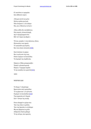 Project Gutenberg-tm eBooks

Κ' εκατάπια το φαρμάκι
Σαν αθάνατο νερό.»
«Όνειρο κοντό για μένα
Νιότη, αγάπη και ζωή·
Όλα ονείρατα 'ς τον κόσμο·
Ναι, και ο θάνατος τα λυεί.»
»Πώς ευθύς δεν κατεβαίνεις;
Πώς αργείς, γλυκειά ψυχή;
Αχ! το ψυχομαχητό σου
Θέλ' είν' άγριο και βαρύ.»
Τέτοια, ομπρός 'ς τους ήσκιους, όλους
Εξυπνούσε τους ηχούς
Το τραγούδι ερωτεμένο,
Και τους έκανε γλυκούς [100].
Εκυττούσανε τα χέρια
Και το μέτωπο της νιας,
Οπού ετρέμαν τα λουλούδια
Τα λαμπρά της παρθενιάς.
Ξάφνου ο Άδης μουρμουρίζει·
Έπαψ' η γλυκειά φωνή·
Πέφτει τ' όμορφο κοράσι
'Σ την αγκάλη του εραστή [101].
1833

ΝΕΚΡΙΚΗ ΩΔΗ

Το δώμα τ' ολομόναχο
Βροντούσε από τραγούδια·
'Σ τα χέρια και 'ς το μέτωπο
Ετρέμαν τα λουλούδια [102]
Της κορασιάς οπ' έλαμπε
Σαν τ' άστρο της αυγής
Είναι αλαφρό το χώμα σου
'Σαν της ελιάς το φύλλο,
'Σαν της δροσιάς το στάλαμα·
Μη σου βαρύνη αν χείλο
Ανθρώπου δώση φίλημα
'Σ την πέτρα, που κρατείς.

www.gutenberg.org

Σελίδα 125 από 301

 