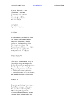 Project Gutenberg-tm eBooks

www.gutenberg.org

Κι' αυτός γελάει που σ' έβαλε
Τέτοια λαλιά 'ς το στόμα,
Κι' ο κόσμος, οπού ετίμησες,
Πατώντας του το χώμα,
Αναγαλλιάζει η σπίθα του
Και κατά σε πηδά.

ΟΧΤΑΣΤΙΧΑ
Αγνώστων ποιημάτων.

Η ΕΛΛΑΔΑ

Η Ευρώπη την κυττάει πώς θε να πράξη·
Της Ευρώπης κυττάει κατά τα μέρη·
Χωρίς όψη το πρόσωπο ν' αλλάξη,
Απάνου εις τη ρομφαία βάνει το χέρι
Βασιλικά, και με πολέμιαν τάξη
Έκαμε νεύμα, οπού έλεγε· Α κ α ρ τ έ ρ ε ι .
Και κατά την Ασία φριχτογυρίζει,
Το δάχτυλο κινάει, και φοβερίζει.

ΤΑ ΔΥΟ ΜΝΗΜΑΤΑ

Τρεις φοραίς πολεμάει, και με την τρίτη
Τα εγκάρδια προμηνύματα ακλουθάει·
Σταίνει δύο κυπαρίσσια ομπρός 'ς το σπίτι.
Και δύο μνήματα μαύρα οικοδομάει·
Το φως του λαμπροτάτου αποσπερίτη
'Σ τα επιτύμβια κλαδιά λαμποκοπάει·
'Σ το ένα λαμποκοπάει και 'ς τ' άλλο μνήμα,
Και γλυκά σέρνει κάτου ο ρύαξ το κύμα.

ΤΟ ΚΟΠΑΔΙ

Στέκουν τα προβατάκια, — οπού το μάτι
Για δαιδάλεα τα παίρνει από μακρύα,
Και, αγκαλά και κανένα επεριπάτει,
Έλεγες ότι σφάλλει η φαντασία·
Έως οπού 'ς την κοιλάδα, άνθια γεμάτη,
Τρέχουνε, δύο με δύο, και τρία με τρία,

Σελίδα 126 από 301

 