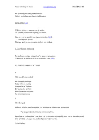 Project Gutenberg-tm eBooks

www.gutenberg.org

Σελίδα 127 από 301

Και 'ς όλα της κοιλάδας τα περάσματα
Λαλούν κουδούνια, αντιλαλούν βελάσματα.

ΣΧΕΔΙΑΣΜΑ [103]

Η Κρήτη, λέγει, . . . . η γη ναι της Αντρείας.
Για ξαναπές το, αντίλαλε ιερέ της εκκλησίας.
Αίμα ας γένη το κρασί 'ς του γάμου το ποτήρι. [104].
. . . . Ω παλληκάρι, φεύγα·
Πάρε μια φούχτα από τη γη την ποθητή σου κ' έβγα.

Ο ΑΝΑΤΟΛΙΚΟΣ ΠΟΛΕΜΟΣ

Τρεις κόσμοι σφόδρα πολεμούν, κ' οι τρεις αντρειωμένοι·
Ο τέταρτος, νά, φαίνεται 'ς τα μάτια, και δεν είναι [105].

ΕΙΣ ΤΟ ΘΑΝΑΤΟ ΚΥΡΙΑΣ ΑΓΓΛΙΔΑΣ

1
(Μία φωνή 'ς ένα vnσάκι)
Με τάνθη μας εμίσεψε·
Ναύρ' άνθη σα γυρίση·
Ετοίμασέ τε, κ' έφθασε·
Δεν ημπορεί ν' αργήση·
Μην είναι κείνη πώρχεται
Με κάτασπρα πανιά;
2
(Ένα Πνεύμα)
Αθάνατε Φύλακα, οπού ο ουρανός κ' η θάλασσα σε βλέπουν και μένεις σιμά
Της όμορφης βασίλισσας της αποκοιμισμένης,
άφησέ με να κλείσω μέσα 'ς τα χέρια της το στεφάνι της κεφαλής μου, για να δοκιμάση αυτή,
όταν ξυπνήση, όση χαρά εγώ αισθάνθηκα κυτταζοντάς την.
(Άλλο Πνεύμα)

 