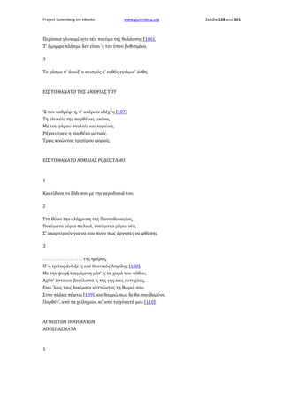 Project Gutenberg-tm eBooks

www.gutenberg.org

Περίσσια γλυκομίλητο νέο πνεύμα της θαλάσσης [106],
Τ' όμορφο πλάσμα δεν είναι 'ς τον ύπνο βυθισμένο.
3
Το χάσμα π' άνοιξ' ο σεισμός κ' ευθύς εγιόμισ' άνθη.

ΕΙΣ ΤΟ ΘΑΝΑΤΟ ΤΗΣ ΑΝΕΨΙΑΣ ΤΟΥ

'Σ τον καθρέφτη, π' ακέριαν εδέχτη [107]
Τη γλυκεία της παρθένας εικόνα,
Με του γάμου στολαίς και κορώνα,
Ρήχνει τρεις η παρθένα ματιαίς.
Τρεις κινώντας τριγύρου φοραίς.

ΕΙΣ ΤΟ ΘΑΝΑΤΟ ΑΙΜΙΛΙΑΣ ΡΟΔΟΣΤΑΜΟ

1
Και είδανε το ξόδι σου με την κεροδοσιά του.
2
Στη θύρα την ολόχρυση της Παντοδυναμίας,
Πνεύματα μύρια παλαιά, πνεύματα μύρια νέα,
Σ' ακαρτερούν για να σου πουν πως άργησες να φθάσης.
3
. . . . . . . . . . . . . . . . . . . . της ημέρας,
Π' ο τρίτος άνθιζε 'ς εσέ θεοτικός Απρίλης [108],
Με την ψυχή τρεμάμενη μέσ' 'ς τη χαρά του πόθου,
Αχ! σ' έσταινα βασίλισσα 'ς της γης ταις ευτυχίαις,
Ενώ 'λαις ταις δοκίμαζα κυττώντας τη θωριά σου.
Στην πλάκα πέφτω [109], και θαρρώ πως δε θα σου βαρύνη,
Παρθέν', από τα χείλη μου, κι' από τα γόνατά μου [110].

ΑΓΝΩΣΤΩΝ ΠΟΙΗΜΑΤΩΝ
ΑΠΟΣΠΑΣΜΑΤΑ

1

Σελίδα 128 από 301

 