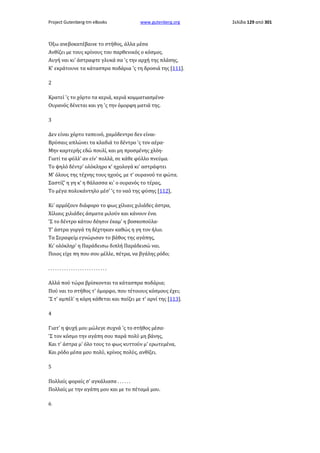 Project Gutenberg-tm eBooks

www.gutenberg.org

Όξω ανεβοκατέβαινε το στήθος, άλλα μέσα
Ανθίζει με τους κρίνους του παρθενικός ο κόσμος.
Αυγή ναι κι' άστραφτε γλυκά σα 'ς την αρχή της πλάσης,
Κ' εκράτουνε τα κάτασπρα ποδάρια 'ς τη δροσιά της [111].
2
Κρατεί 'ς το χόρτο τα κεριά, κεριά κομματιασμένα·
Ουρανός δένεται και γη 'ς την όμορφη ματιά της.
3
Δεν είναι χόρτο ταπεινό, χαμόδεντρο δεν είναι·
Βρύσαις απλώνει τα κλαδιά το δέντρο 'ς τον αέρα·
Μην καρτερής εδώ πουλί, και μη προσμένης χλόη·
Γιατί τα φύλλ' αν είν' πολλά, σε κάθε φύλλο πνεύμα.
Το ψηλό δέντρ' ολόκληρο κ' ηχολογά κι' αστράφτει
Μ' όλους της τέχνης τους ηχούς, με τ' ουρανού τα φώτα.
Σαστίζ' η γη κ' η θάλασσα κι' ο ουρανός το τέρας,
Το μέγα πολυκάντηλο μέσ' 'ς το ναό της φύσης [112],
Κι' αρμόζουν διάφορο το φως χίλιαις χιλιάδες άστρα,
Χίλιαις χιλιάδες άσματα μιλούν και κάνουν ένα.
'Σ το δέντρο κάτου δέησιν έκαμ' η βοσκοπούλα·
Τ' άστρα γοργά τη δέχτηκαν καθώς η γη τον ήλιο.
Τα Σεραφείμ εγνώρισαν το βάθος της αγάπης,
Κι' ολόκληρ' η Παράδεισω διπλή Παράδεισώ ναι.
Ποιος είχε πη που σου μέλλε, πέτρα, να βγάλης ρόδο;
..........................
Αλλά πού τώρα βρίσκονται τα κάτασπρα ποδάρια;
Πού ναι το στήθος τ' όμορφο, που τέτοιους κόσμους έχει;
'Σ τ' αμπέλ' η κόρη κάθεται και παίζει με τ' αρνί της [113].
4
Γιατ' η ψυχή μου μώλεγε συχνά 'ς το στήθος μέσα·
'Σ τον κόσμο την αγάπη σου παρά πολύ μη βάνης,
Και τ' άστρα μ' όλο τους το φως κυττούν μ' ερωτεμένα,
Και ρόδο μέσα μου πολύ, κρίνος πολύς, ανθίζει.
5
Πολλαίς φοραίς σ' αγκάλιασα . . . . . .
Πολλαίς με την αγάπη μου και με το πέταμά μου.
6

Σελίδα 129 από 301

 
