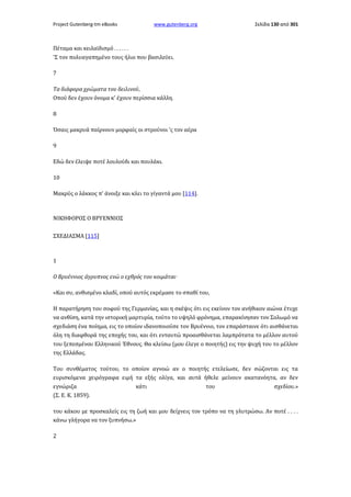 Project Gutenberg-tm eBooks

www.gutenberg.org

Σελίδα 130 από 301

Πέταμα και κειλαϊδισμό . . . . . .
'Σ τον πολυαγαπημένο τους ήλιο που βασιλεύει.
7
Τα διάφορα χρώματα του δειλινού,
Οπού δεν έχουν όνομα κ' έχουν περίσσια κάλλη.
8
Όσαις μακρυά παίρνουν μορφαίς οι στρούνοι 'ς τον αέρα
9
Εδώ δεν έλειψε ποτέ λουλούδι και πουλάκι.
10
Μακρύς ο λάκκος π' άνοιξε και κλει το γίγαντά μου [114].

ΝΙΚΗΦΟΡΟΣ Ο ΒΡΥΕΝΝΙΟΣ
ΣΧΕΔΙΑΣΜΑ [115]

1
Ο Βρυέννιος άγρυπνος ενώ ο εχθρός του κοιμάται·
«Και συ, ανθισμένο κλαδί, οπού αυτός εκρέμασε το σπαθί του,
Η παρατήρηση του σοφού της Γερμανίας, και η σκέψις ότι εις εκείνον τον ανήθικον αιώνα έτυχε
να ανθίση, κατά την ιστορική μαρτυρία, τούτο το υψηλό φρόνημα, επαρακίνησαν τον Σολωμό να
σχεδιάση ένα ποίημα, εις το οποίον ιδανοποιούσε τον Βρυέννιο, τον επαράσταινε ότι αισθάνεται
όλη τη διαφθορά της εποχής του, και ότι ενταυτώ προαισθάνεται λαμπρότατα το μέλλον αυτού
του ξεπεσμένου Ελληνικού Έθνους. Θα κλείσω (μου έλεγε ο ποιητής) εις την ψυχή του το μέλλον
της Ελλάδας.
Του συνθέματος τούτου, το οποίον αγνοώ αν ο ποιητής ετελείωσε, δεν σώζονται εις τα
ευρισκόμενα χειρόγραφα ειμή τα εξής ολίγα, και αυτά ήθελε μείνουν ακατανόητα, αν δεν
εγνώριζα
κάτι
του
σχεδίου.»
(Σ. Ε. Κ. 1859).
του κάκου με προσκαλείς εις τη ζωή και μου δείχνεις τον τρόπο να τη γλυτρώσω. Αν ποτέ . . . .
κάνω γλήγορα να τον ξυπνήσω.»
2

 