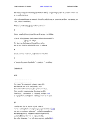 Project Gutenberg-tm eBooks

www.gutenberg.org

Σελίδα 131 από 301

Έβλεπε εις πόση ματαιότητα είχε βυθισθή το Έθνος, και χαρακτηρίζει τον Έλληνα του καιρού του
με τα ακόλουθα λόγια·
«Και το θείον αίσθημα, με το οποίο πλησιάζει τη θεότητα, ως και αυτός με όλους τους ναούς του,
είναι, καθώς όλα τα άλλα,
Απάνου 'ς τ' άδειο της ψυχής πολύτιμο στολίδι».
3
Ο νους του εβυθίζετο εις το μέλλον, κ' έλεγε προς την Ελλάδα.
«Εγώ σε ασπάζομαι εις το μέλλον εντυμένην με άπειρη δόξα·
. . . . . . . . . . . . . . . η ψυχή μου εδέχτη
Τον ήλιο της ελπίδας μου, ήλιο με δίχως γνέφι.
Και με τους ήχους τ' αηδονιού θεοτικά τη θρέφει».
4
Στενός ο τόπος, σκοτεινός, κ' εβρόντουνε από γέλια.
5
Μ' αρέσει, δρυ, να σε θωρώ μέσ' 'ς τουρανού τ'ς αγκάλαις.

Ο ΚΡΗΤΙΚΟΣ

XVIII
...........................
...........................
Εκύτταα, κ' ήτανε μακρυά ακόμη τ' ακρογιάλι·
Αστροπελέκι μου καλό, για ξαναφέξε πάλι!
Τρία αστροπελέκια επέσανε, ένα ξοπίσω 'ς τ' άλλο,
Πολύ κοντά 'ς την κορασιά με βρόντημα μεγάλο·
Τα πέλαγα 'ς την αστραπή κι' ο ουρανός αντήχαν [116]
Οι ακρογιαλιαίς και τα βουνά μ' όσαις φωναίς κι' αν είχαν.

XIX
Πιστέψετε π' ό,τι θα πω είν' ακριβή αλήθεια,
Μα ταις πολλαίς λαβωματιαίς, που μώφαγαν τα στήθια [117],
Μα τους συντρόφους, πώπεσαν 'ς την Κρήτη πολεμώντας,
Μα την ψυχή, που μ' έκαψε τον κόσμο απαρατώντας
(Λάλησε, Σάλπιγγα! κ' εγώ το σάβανο τινάζω,
Και σχίζω δρόμο και τ'ς αχνούς αναστημένους κράζω [118]·

 