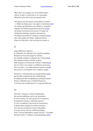 Project Gutenberg-tm eBooks

www.gutenberg.org

«Μην είδετε την ομορφιά, που την κοιλάδα αγιάζει;
»Πέστε, να ιδήτε το καλό εσείς κι' ό,τι σας μοιάζει.
»Καπνός δε μένει από τη γη νιος ουρανός εγίνη·
»Σαν πρώτα εγώ την αγαπώ, και θα κριθώ μ' αυτήνη.»
— «Ψηλά την είδαμε πρωί· της τρέμαν τα λουλούδια [119]
»'Σ τη θύρα της Παράδεισως που εβγήκε με τραγούδια·
»Έψαλλε την Ανάσταση χαροποιά η φωνή της, [120]
»Κ' έδειχνεν ανυπομονιά για νά μπη 'ς το κορμί της·
»Ο Ουρανός ολόκληρος αγροίκαε σαστισμένος,
»Το κάψιμο αργοπόρουνε ο κόσμος ο αναμμένος [121]
»Και τώρα ομπρός την είδαμε· ογλήγορα σαλεύει·
»Όμως κυττάζει εδώ κ' εκεί, και κάποιονε γυρεύει.»)

XX
Ακόμη εβάστουνε η βροντή . . . . . . . . . . . .
Κ' η θάλασσα, που σκίρτησε σαν το χοχλό που βράζει,
Ησύχασε και έγινε όλο ησυχία και πάστρα,
Σαν περιβόλι ευώδησε κ' εδέχτηκε όλα τ' άστρα [122]·
Κάτι κρυφό μυστήριο εστένεψε τη φύση
Κάθε ομορφιά να στολιστή και το θυμό ν' αφήση [123].
Δεν είν' πνοή 'ς τον ουρανό, 'ς τη θάλασσα, φυσώντας
Ούτε όσο κάνει 'ς τον ανθό η μέλισσα περνώντας [124]
Όμως κοντά 'ς την κορασιά, που μ' έσφιξε κ' εχάρη,
Εσειότουν τ' ολοστρόγγυλο και λαγαρό φεγγάρι [125]
Και ξετυλίζει ογλήγορα κάτι που εκείθε βγαίνει,
Κι' ομπρός μου ιδού που βρέθηκε μία φεγγαροντυμένη.
Έτρεμε το δροσάτο φως 'ς τη θεϊκιά θωριά της,
'Σ τα μάτια της τα ολόμαυρα και 'ς τα χρυσά μαλλιά της.

XXI
Εκύτταξε τ' αστέρια, κ' εκείνα αναγαλλιάσαν,
Και την αχτινοβόλησαν και δεν την εσκεπάσαν·
Κι' από το πέλαο, που πατεί χωρίς να το σουφρώνη,
Κυπαρισσένιο ανάερα τ' ανάστημα σηκώνει,
Κι' ανεί τ'ς αγκάλαις μ' έρωτα και με ταπεινοσύνη,
Κ' έδειξε πάσαν ομορφιά και πάσαν καλωσύνη.
Τότε από φως μεσημερνό η νύχτα πλημμυρίζει,
Κ' η χτίσις έγεινε ναός που ολούθε λαμπυρίζει.
Τέλος 'ς εμέ που βρισκόμουν ομπρός της μέσ' 'ς 'τα ρείθρα,
Καταπώς στέκει 'ς το Βοριά η πετροκαλαμήθρα, [126]

Σελίδα 132 από 301

 