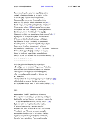 Project Gutenberg-tm eBooks

www.gutenberg.org

Όχι 'ς την κόρη, αλλά 'ς εμέ την κεφαλή της κλίνει·
Την κύτταζα ο βαρυόμοιρος, με κύτταζε κ' εκείνη.
Έλεγα πως την είχα ιδή πολύν καιρόν οπίσω,
Καν σε ναό ζωγραφιστή με θαυμασμό περίσσο,
Κάνε την είχε ερωτικά ποιήση ο λογισμός μου [127],
Καν τ' όνειρο, όταν μ' έθρεφε το γάλα της μητρός μου·
Ήτανε μνήμη παλαιή [128], γλυκειά, κι' αστοχισμένη,
Που ομπρός μου τώρα μ' όλη της τη δύναμη προβαίνει·
Σαν το νερό, που το θωρεί το μάτι ν' αναβρύζη
Ξάφνου οχ τα βάθη του βουνού, κι' ο ήλιος το στολίζει [129]
Βρύση έγινε το μάτι μου, κι' ομπρός του δεν εθώρα,
Κ' έχασα αυτό το θεϊκό πρόσωπο για πολλή ώρα,
Γιατί άκουγα τα μάτια της μέσα 'ς τα σωθικά μου,
Που ετρέμαν και δε μ' άφιναν να βγάλω τη μιλιά μου·
Όμως αυτοί είναι θεοί, και κατοικούν απ' όπου
Βλέπουνε μέσ' 'ςτην άβυσσο [130] και 'ς την καρδιά τ' ανθρώπου,
Κ' ένοιωθα πως μου διάβαζε καλύτερα το νου μου
Πάρεξ αν ήθελε της πω με θλίψη του χειλιού μου·
«Κύττα με μέσ' 'ςτα σωθικά, που φύτρωσαν οι πόνοι [131]
...........................
...........................
»Όμως εξέχειλίσανε τα βάθη της καρδιάς μου·
»Τ' αδέλφια μου τα δυνατά οι Τούρκοι μου τ' αδράξαν,
»Την αδελφή μου ατίμησαν, κι' αμέσως την εσφάξαν,
»Τον γέροντα τον κύρην μου εκάψανε το βράδυ,
»Και την αυγή μου ρήξανε τη μάννα 'ς το πηγάδι
»'Σ την Κρήτη . . . . . . . . . . . . . . . . . . . . . .
»Μακρυά πο κείθ' εγιόμισα ταις φούχταις μου κ' εβγήκα [132]
»Βόηθα, Θεά, το τρυφερό κλωνάρι μόνο να χω·
»Σε γκρεμό κρέμουμαι βαθύ, κι' αυτό βαστώ μονάχο [133].

XXII
Εχαμογέλασε γλυκά 'ς τον πόνο της ψυχής μου,
Κ' εδάκρυσαν τα μάτια της, κ' έμοιαζαν της καλής μου
Εχάθη, αλιά μου! αλλ' άκουσα του δάκρυου της ραντίδα
'Σ το χέρι, πού χα σηκωτό μόλις εγώ την είδα — [134]
Εγώ από κείνη τη στιγμή δεν έχω πλια το χέρι,
Π' αγνάντευεν Αγαρηνό κ' εγύρευε μαχαίρι.
Χαρά δεν τού 'ναι ο πόλεμος· τ' απλώνω του διαβάτη
Ψωμοζητώντας, κ' έρχεται με δακρυσμένο μάτι
Κι' όταν χορτάτα δυστυχιά τα μάτια μου ζαλεύουν,
Αργά, κι' ονείρατα σκληρά την ξαναζωντανεύουν,
Και μέσα 'ς τ' άγρο πέλαγο τ' αστροπελέκι σκάη,

Σελίδα 133 από 301

 