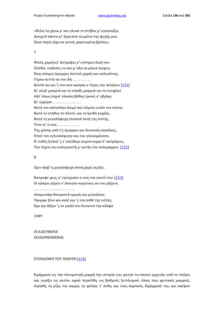 Project Gutenberg-tm eBooks

www.gutenberg.org

Σελίδα 136 από 301

«Φιλώ τα χέρια μ' και γλυκά το στήθος μ' αγκαλιάζω
Ανοιχτά πάντα κι' άγρυπνα τα μάτια της ψυχής μου.
Ποια πηγή τάχα σε γεννά, χαριτωμένη βρύση;»
7
Φύση, χαμόγελ' άστραψες κ' εγίνηκες δική του·
Ελπίδα, τώδεσες το νου μ' όλα τα μάγια πώχεις·
Νιος κόσμος όμορφος παντού χαράς και καλωσύνης.
Γύρου κυττά να τον ιδή . . . . . . . . . . . .
Κοντά ναι κει 'ς τον νιον ομπρός ο τίγρις του πελάγου [151]
Κι' αλιά! μακρυά ναι το σπαθί, μακρυά ναι το τουφέκι!
Αλλ' όπως έσχισ' εύκολα βάθος τρανό, κ' εβγήκε,
Κι' ώρμησε . . . . . . . . . . . . . . . . . .
Κατά τον κάτασπρο λαιμό που λάμπει ωσάν τον κύκνο,
Κατά το στήθος το πλατύ, και το ξανθό κεφάλι,
Κατά τη μεγαλόψυχη γλυκειά πνοή της νιότης,
Έτσι κι' ο νιος . . . . . . . . . . . . . .
Της φύσης από τ'ς όμορφες και δυναταίς αγκάλαις,
Οπού τον εγλυκόσφιγγε και του γλυκομιλούσε.
Κ' ευθύς ξυπνά 'ς τ' ελεύθερο γυμνό κορμί π' αστράφτει,
Την τέχνη του κολυμπιστή μ' αυτήν του πολεμάρχου. [152]
8
Πριν πάψ' η μεγαλόψυχη πνοή χαρά γεμίζει.
Άστραψε φως, κ' εγνώρισεν ο νιος τον εαυτό του. [153]
Οι κόσμοι γύρου ν' άνοιγαν κορώναις να του ρήξουν,
..........................
Απομεινάρι θαυμαστό ερμιάς και μεγαλείου,
Όμορφε ξένε και καλέ και 'ς τον ανθό της νιότης,
Άμε και δέξου 'ς το γιαλό του δυνατού την κλάψα
1849

ΟΙ ΕΛΕΥΘΕΡΟΙ
ΠΟΛΙΟΡΚΗΜΕΝΟΙ

ΣΤΟΧΑΣΜΟΙ ΤΟΥ ΠΟΙΗΤΗ [154]

Εφάρμοσε εις την πνευματική μορφή την ιστορία του φυτού το οποίον αρχινάει από το σπόρο,
και γυρίζει εις αυτόν, αφού περιέλθη, ως βαθμούς ξετυλιγμού, όλαις ταις φυτικαίς μορφαίς,
δηλαδή, τη ρίζα, τον κορμό, τα φύλλα, τ' άνθη, και τους καρπούς. Εφάρμοσέ την, και σκέψου

 